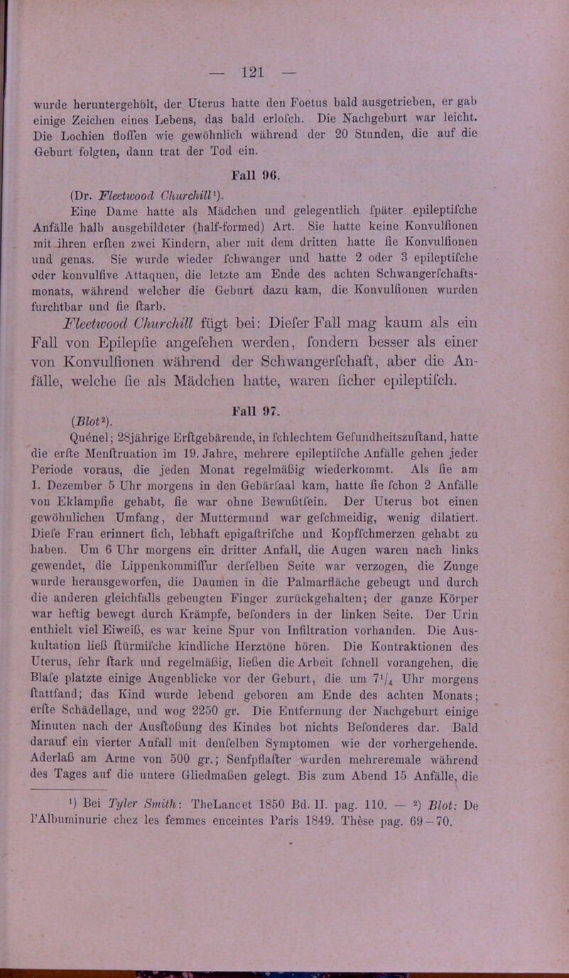 wurde heruntergehölt, der Uterus hatte den Foetus bald ausgetriebeu, er gab einige Zeichen eines Lebens, das bald erlofcb. Die Nachgeburt war leicht. Die Lochien floffen wie gewöhnlich während der 20 Stunden, die auf die Geburt folgten, dann trat der Tod ein. Fall 96. (Dr. Fleetioood Churchill^). Eine Dame hatte als Mädchen und gelegentlich fpäter epileptifche Anfälle halb ausgebildeter (half-formed) Art. Sie hatte keine Konvulfionen mit ihren erften zwei Kindern, aber mit dem dritten hatte lie Konvullionen und genas. Sie wurde wieder Ichwanger und hatte 2 oder 3 epileptifche oder konvulfive Attaquen, die letzte am Ende des achten Schwangerfchafts- monats, während welcher die Geburt dazu kam, die Konvullionen wurden furchtbar und fie ftarb. Fleetwood Churchill fügt bei: Diefer Fall mag kaum als ein Fall von Epileplie angefehen werden, fondern besser als einer von Konvulfionen während der Schwaugerfchaft, aber die An- fälle, welche fie als Mädchen hatte, Avaren ficher epileptifch. Fall 97. Quönel; 28jährige Erftgebärende, in fchlechtem Gefundheitszuftand, hatte die erlle Menftruation im 19. Jahre, mehrere epileptifche Anfälle gehen jeder Periode voraus, die jeden Monat regelmäßig wiederkommt. Als lie am 1. Dezember 5 Uhr morgens in den Gebärfaal kam, hatte fie fchon 2 Anfälle von Eklampfie gehabt, fie war ohne Bewußtfein. Der Uterus bot einen gewöhnlichen Umfang, der Muttermund war gefchmeidig, wenig diktiert. Diele Frau erinnert lieh, lebhaft epigaftrifche und Kopffchmerzen gehabt zu haben. Um 6 Uhr morgens ein dritter Anfall, die Augen waren nach links gewendet, die LippenkommilTur derfelben Seite war verzogen, die Zunge wurde herausgewoi’fen, die Daumen in die Palraarfläche gebeugt und durch die anderen gleichfalls gebeugten Finger zurückgehalten; der ganze Körper war heftig bewegt durch Krämpfe, befonders in der linken Seite. Der Urin enthielt viel Eiweiß, es war keine Spur von Infiltration vorhanden. Die Aus- kultation ließ ftürmifche kindliche Herztöne hören. Die Kontraktionen des Uterus, lehr ftark und regelmäßig, ließen die Arbeit fchnell vorangehen, die Blafe platzte einige Augenblicke vor der Geburt, die um 7^4 Uhr morgens ftattfand; das Kind wurde lebend geboren am Ende des achten Monats; erfte Schädellage, und wog 2250 gr. Die Entfernung der Nachgeburt einige Minuten nach der Ausftoßung des Kindes bot nichts Befonderes dar. Bald darauf ein vierter Anfall mit denfelben Symptomen wie der vorhergehende. Aderlaß am Arme von 500 gr.; Senfpflafter wurden mehreremale während des Tages auf die untere Gliedmaßen gelegt. Bis zum Abend 15 Anfälle, die *) Bei Tyler Smith: TheLancet 1850 Bd. II. pag. 110. — Blot: De l’Albuminurie chez les femmes enccintes Paris 1849. Thöse pag. 69 — 70.