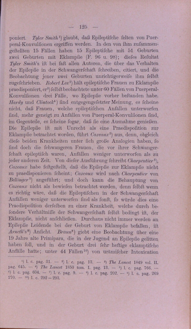 poniert. Tyler Sniith'^) daß Epileptifche feiten von Puei'' peral-Konvulfionen ergriffen werden. In den von ihm zufammeii' geftellten 15 Fällen haben 15 Epileptifche mit 51 Geburten zwei Geburten mit Eklampfie (F. 96 u. 98); diefes Refultat Tyler Smith’s ift bei faft allen Autoren, die über das Verhalten der Epilepße in der Schwangerfchaft fchreiben, citiert, und die Beobachtung jener zwei Geburten unrichtigerweife ihm felbft zugefchrieben. liohert Lee~) hält epileptifche Frauen zu Eklampfie praedisponiert, er®) felbft beobachtete unter 60 Fällen von Puerperah Konvulßonen drei FäUe, wo Epilepße vorher beflanden habe. Hardy und CUntoch^) ßnd entgegengefetzter Meinung, es fcheine nicht, daß Frauen, welche epileptifchen Anfällen unterworfen find, mehr geneigt zu Anfällen von Puerperal-Konvulßonen ßnd, im Gegenteile, es fcheine fogar, daß ße eine Ausnahme genießen, Die Epilepße iß mit Unrecht als eine Praedispoßtion zur Eklampfie betrachtet worden, führt Cazeaux^) aus, denn, obgleich diefe beiden Krankheiten unter fich große Analogien haben, fo find doch die fchwaugeren Frauen, die vor ihrer Schwanger- fchaft epileptifch waren, Anfällen weniger unterworfen als zu jeder anderen Zeit. Von diefer Ausführung fchreibt Charpentier^), Cazcanx habe feßgeßellt, daß die Epilepße zur Eklampfie nicht zu praedispouieren fcheint; Cazeaux wird nach Chaypentier von Bellinger'’) angeführt; und doch kann die Behauptung von Caseaux nicht als bewiefen betrachtet werden, denn felbß wenn es richtig wäre, daß die Epüeptifchen in der Schwangerfchaft Anfällen weniger unterworfen ßnd als fonß, fo würde dies eine Praedispoßtion derfelben zu einer Krankheit, welche durch be- fondere Verhältniffe der Schwangerfchaft felbß bedingt iß, der Eklampfie, nicht anfchließen. Durchaus nicht immer werden an Epilepße Leidende bei der Geburt von Eklampfie befallen, iß Amri/fs®) Anßcht. JBraun'^) giebt eine Beobachtung über eine 19 Jahre alte Primipara, die in der Jugend an Epilepße gelitten haben foll, und m der Geburt drei fehr heftige eklamptifche Anfälle hatte; unter 44 Fällen^®) von urämifcher Intoxication 9 1. c. pag. 31. — 2) ß pj^g ]3 — 8) Lancet 1849 vol. II. pag. 645. — 9 The Lancet 1850 torn. I. pag. 13. — 1. c. pag. 766. — 9 1. c. pag. 604. - ■) 1. c. pag. 9. — 9 i. c. pag. 202. — 9 1. c. pag. 269 270. — ‘9 1. c. 292-293.