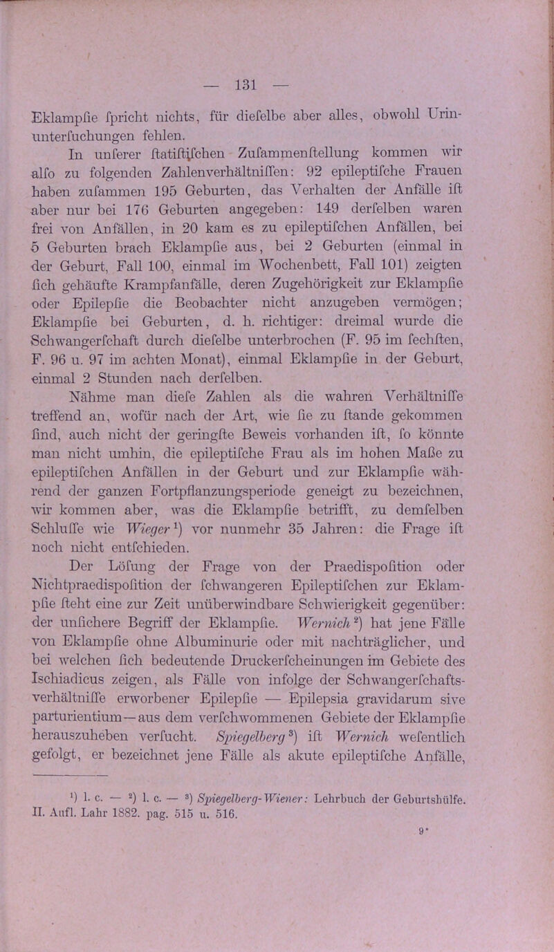 Eklampfie fpricht nichts, für diefelbe aber alles, obwohl Urin- unterfucbmigen fehlen. In unferer ftatiftifchen Zufammenftellung kommen wir alfo zu folgenden ZahlenverhältnilTen: 92 epileptifche Frauen haben zufammen 195 Geburten, das Verhalten der Anfälle ift aber nur bei 176 Geburten angegeben; 149 derfelben waren frei von Anfällen, in 20 kam es zu epileptifchen Anfällen, bei o Geburten brach Eklampfie aus, bei 2 Geburten (einmal in der Geburt, Fall 100, einmal im Wochenbett, FaU 101) zeigten fich gehäufte Krampfanfälle, deren Zugehörigkeit zur Eklampfie oder Epilepfie die Beobachter nicht anzugeben vermögen; Eklampfie bei Geburten, d. h. richtiger; dreimal wurde die Schwangerfchaft durch diefelbe unterbrochen (F. 95 im fechfben, F. 96 u. 97 im achten Monat), einmal Eklampfie in der Gebm’t, einmal 2 Stunden nach derfelben. Nähme man diefe Zahlen als die wahren VerhältnifTe treffend an, wofür nach der Art, wie fie zu flande gekommen find, auch nicht der geringfte Beweis vorhanden ift, fo könnte man nicht umhin, die epileptifche Frau als im hohen Maße zu epileptifchen Anfällen in der Geburt und zur Eklampfie wäh- rend der ganzen Fortpfianzungsperiode geneigt zu bezeichnen, wii’ kommen aber, was die Eklampfie betrifft, zu demfelben Schluffe wie Wieger'^) vor nunmehr 35 Jahren; die Frage ift noch nicht entfchieden. Der Löfung der Frage von der Praedispofition oder Nichtpraedispofition der fchwangeren Epileptifchen zur Eklam- pfie fleht eine zur Zeit unüberwindbare Schwierigkeit gegenüber; der unfichere Begriff der Eklampfie. Wernicli hat jene Fälle von Eklampfie ohne Albuminurie oder mit nachträglicher, und bei welchen fich bedeutende Druckerfcheinungen im Gebiete des Ischiadicus zeigen, als Fälle von infolge der Schwangerfchafts- verhältniffe erworbener Epilepfie — Epilepsia gravidarum sive parturientium—aus dem verfchwommenen Gebiete der Eklampfie herauszuheben verfucht. Spiegelherg ®) ift Wernicli wefentlich gefolgt, er bezeichnet jene Fälle als akute epileptifche Anfälle, 9 1. c. — 2) 1. c. — s) S2negelbcrg-Wiener: Lehrbuch der Geburtshülfe. II. Aufl. Lahr 1882. pag. 515 u. 516. 9*