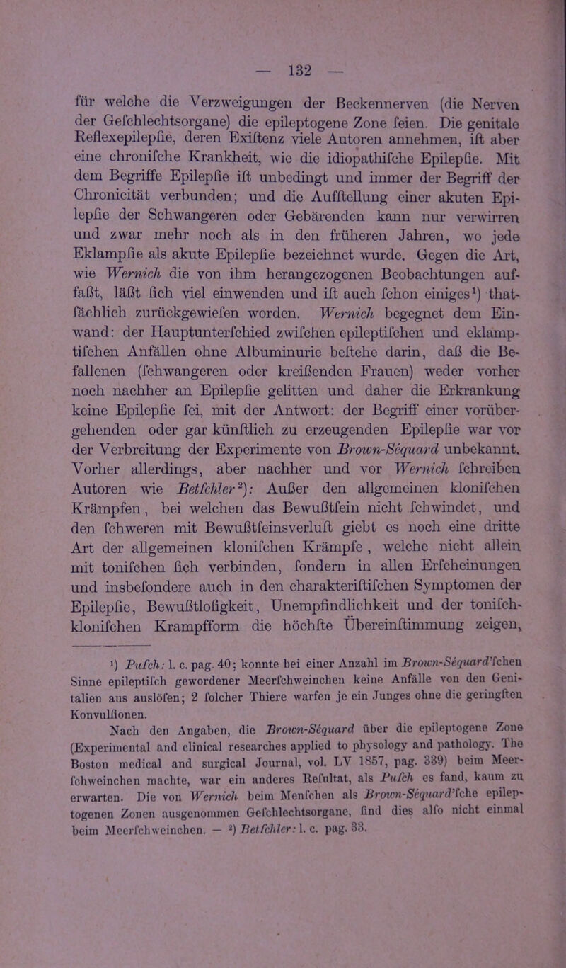 für welche die Verzweigungen der ßeckennerven (die Nerven der Gefchlechtsorgane) die epileptogene Zone feien. Die genitale Reflexepilepfie, deren Exiftenz viele Autoren annehmen, ift aber eine chronifche Krankheit, wie die idiopatlüfche Epilepfie. Mit dem Begriffe Epilepfie ift unbedingt und immer der Begriff der Chronicität verbunden; und die Aufftellung einer akuten Epi- lepfie der Schwangeren oder Gebärenden kann nur verwirren und zwar mehr noch als in den früheren Jahren, wo jede Eklampfie als akute Epilepfie bezeichnet wurde. Gegen die Art, vde Wernicli die von ihm herangezogenen Beobachtungen auf- faßt, läßt fich viel einwenden und ift auch fchon einiges^) that- fächlich zurückgewiefen worden. Wernicli begegnet dem Ein- wand : der Hauptunterfchied zwifchen epileptifchen und eklamp- tifchen Anfällen ohne Albuminurie beftehe darin, daß die Be- fallenen (fchwangeren oder kreißenden Frauen) weder vorher noch nachher an Epilepfie gelitten und daher die Erkrankung keine Epilepfie fei, mit der Antwort; der Begriff einer vorüber- gehenden oder gar künftlich zu erzeugenden Epilepfie war vor der Verbreitung der Experimente von Brotvn-Sequard unbekannt. Vorher allerdings, aber nachher und vor Wernicli fchreiben Autoren wie Betfchler^): Außer den allgemeinen klonifchen Krämpfen, bei welchen das Bewußtfein nicht fchwindet, und den fchweren mit Bewußtfeinsverluft giebt es noch eine dritte Art der allgemeinen klonifchen Ki’ämpfe , welche nicht allein mit tonifchen fich verbinden, fondern in allen Erfcheinungen und insbefondere auch in den charakteriftifchen Symptomen der Epilepfie, Bewußtlofigkeit, Unempfindlichkeit und der tonifch- klonifchen Krampfform die höchfte Übereinftimmung zeigen, ') Pufch: 1. c. pag. 40; konnte bei einer Anzahl im Bro2cn-Seqiiard’tcheix Sinne epileptilch gewordener Meerfchweinchen keine Anfälle von den Geni- talien aus auslöfen; 2 folcher Thiere warfen je ein Junges ohne die geringften Konvulfionen. Nach den Angaben, die Broxon-Sequwd über die epileptogene Zone (Experimental and clinical researches applied to physology and pathology. The Boston medical and surgical Journal, vol. LV 1857, pag. 339) beim Meer- fchweinchen machte, war ein anderes Refultat, als Pufch es fand, kaum zu erwarten. Die von Wernich beim Menfchen als Broion-Sequard’£che epilep- togenen Zonen ausgenommen Gefchlechtsorgane, find dies alfo nicht einmal beim Meerfchweinchen. — Betfchlcr:\. c. pag. 33.