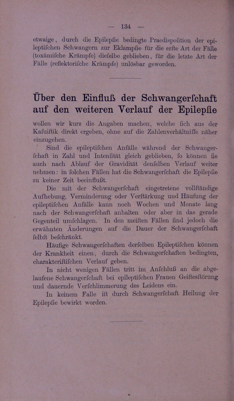 etwaige, durch die Epilepfie bedingte Praedispofition der epi- leptifchen Schwängern zur Eklampfie für die erfte Art der Fälle (toxämifche Krämpfe) diefelbe geblieben, für die letzte Art der Fälle (reflektorifche Krämpfe) unlösbar geworden. Uber den Einfluß der Schwangerfchaft auf den weiteren Verlauf der Epilepfie wollen wir kurz die Angaben machen, welche fich aus der Kafuiftik direkt ergeben, ohne auf die ZahlenverhältnifTe näher einzugehen. ' Sind die epileptifchen Anfälle während der Schwanger- fchaft in Zahl und Intenfität gleich gebheben, fo können üe auch nach Ablauf der Gravidität denfelben Verlauf weiter nehmen: in folchen Fällen hat die Schwangerfchaft die Epilephe zu keiner Zeit beeinflußt. Die mit der Schwangerfchaft eingetretene voUftändige Aufhebung, Verminderung oder Verflärkung und Häufung der epileptifchen Anfälle kann noch Wochen und Monate lang nach der Schwangerfchaft anhalten oder aber in das gerade Gegenteil umfchlagen. In den meiften Fällen find jedoch die erwähnten Änderungen auf die Dauer der Schwangerfchaft felbft befchränkt. Häufige Schwangerfchaften derfelben Epileptifchen können der Krankheit einen, durch die Schwangerfchaften bedingten, charakteriftifchen Verlauf geben. In nicht wenigen Fällen tritt im Anfchluß an die abge- laufene Schwangerfchaft bei epileptifchen Frauen Geiftesflörung und dauernde Verfchlimmerung des Leidens ein. In keinem Falle ifl durch Schwangerfchaft Heilung der Epilepfie bewirkt worden.