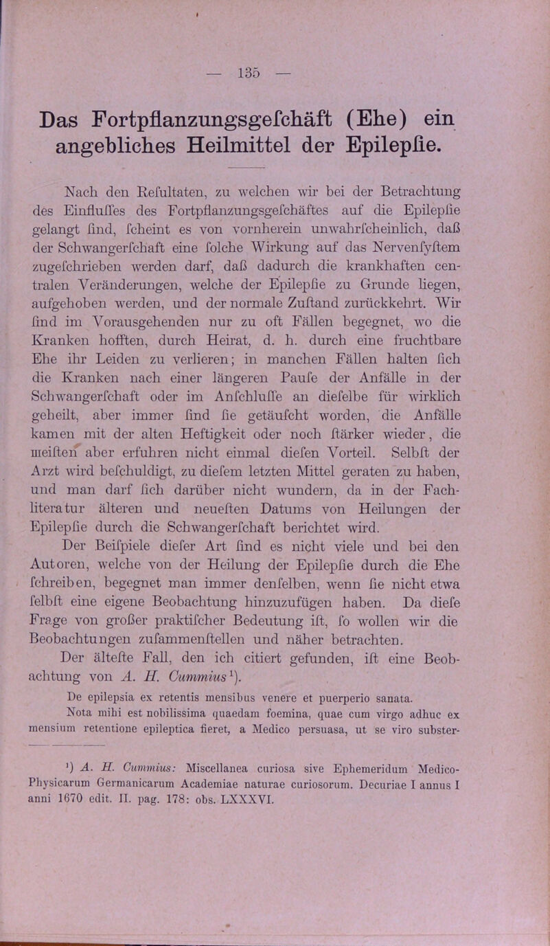 Das Fortpflanzungsgefchäft (Ehe) ein angebliches Heilmittel der Epilepfle. Nach den Refultaten, zu welchen wh* bei der Betrachtung des EinflulTes des Fortpflanzungsgefchäftes auf die Epileplie gelangt find, fcheint es von vornherein unwahrfcheinhch, daß der Schwangerfchaft eine folche Wirkung auf das Nervenfyftem zugefchrieben werden darf, daß dadurch die krankhaften cen- tralen Veränderungen, welche der Epileplie zu Grunde hegen, aufgehoben werden, und der normale Zuftand zurückkehrt. Wir find im Vorausgehenden nur zu oft Fällen begegnet, wo die Kranken hofften, durch Hehat, d. h. durch eine fruchtbare Ehe ihr Leiden zu verlieren; in manchen Fällen halten fich die Kranken nach einer längeren Paufe der Anfälle in der Schwangerfchaft oder im Anfchlulfe an diefelbe für wirklich geheilt, aber immer find fie getäufcht worden, die Anfälle kamen mit der alten Heftigkeit oder noch fiärker wieder, die meiften aber erfuhren nicht einmal diefen Vorteil. Selbft der Arzt wird befchuldigt, zu diefem letzten Mittel geraten zu haben, und man darf fich darüber nicht wundern, da in der Fach- literatur älteren und neueften Datums von Heilungen der Epileplie durch die Schwangerfchaft berichtet wird. Der Beifpiele diefer Art find es nicht viele und bei den Autoren, welche von der Heilung der Epileplie durch die Ehe fchreiben, begegnet man immer denfelben, wenn fie nicht etwa felblt eine eigene Beobachtung hinzuzufügen haben. Da diefe Frage von großer praktifcher Bedeutung ilt, fo wollen vir die Beobachtungen zufammenllellen und näher betrachten. Der ältelte Fall, den ich citiert gefunden, ilt eine Beob- achtung von A. H. Gummius^). De epilepsia ex retentis mensibus venere et puerperio sanata. Nota mibi est nobilissima quaedam foemina, quae cum virgo adhuc ex mensium retentione epileptica fieret, a Medico persuasa, ut se viro subster- ') A. H. Cummim: Miscellanea curiosa sive Ephemeridum Medico- Physicarum Germanicarum Academiae naturae curiosorum. Decuriae I annus I anni 1670 edit. II. pag. 178: obs. LXXXVI.