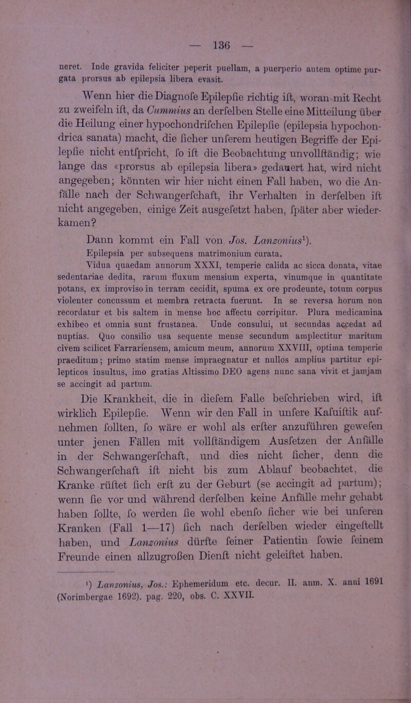 neret. Inde gravida feliciter peperit puellam, a puerperio autem optime pur- gata prorsus ab epilepsia libera evasit. Wenn hier dieDiagnofe Epilepße richtig ift, woran mit Recht zu zweifeln ifb, da Cummins an derfelben Stelle eine Mitteilung über die Heilung einer hypochondrifchen Epilepfie (epilepsia hypochon- drica sanata) macht, die ficher unterem heutigen Begriffe der Epi- lepße nicht entfpricht, fo ift die Beobachtung unvoUftändig; wie lange das «prorsus ab epilepsia libera» gedauert hat, wird nicht angegeben; könnten wir hier nicht einen Fall haben, wo die An- fälle nach der Schwangerfchaft, ihr Verhalten in derfelben ift nicht angegeben, einige Zeit ausgefetzt haben, fpäter aber wieder- kamen? Dann kommt ein Fall von Jos. Lanzonius^). Epilepsia per subsequens matrimonium curata. Vidua quaedam aimorum XXXI, temperie calida ac sicca donata, vitae sedentaviae dedita, rariim fluxum mensium experta, vinumque in quantitate potans, ex improviso in terram cecidit, spuma ex ore prodeunte, totum corpus violenter concussum et membra retracta fuerunt. In se reversa horum non recordatur et bis saltem in mense boc affectu corripitur. Plura medicaraina exhibeo et omnia sunt frustanea. ünde consului, ut secundas accedat ad nuptias. Quo consilio usa sequente mense secundum amplectitur maritura civem scilicet Farrariensem, amicum meum, annoruin XXVIII, optima temperie praeditum; primo statim mense impraegnatur et nullos amplius partitur epi- lepticos insultus, imo gratias Altissimo DEO agens nunc sana vivit et jamjam se accingit ad partum. Die Krankheit, die in diefem Falle befchrieben vird, ift wirkßch Epilepße. Wenn wir den Fall in unfere Kafuiftik auf- nehmen follten, fo wäre er wohl als erfter anzufüliren gewefen unter jenen Fällen mit vollftändigem Ausfetzen der Anßille in der Schwangerfchaft, und dies nicht ßcher, denn die Schwangerfchaft ift nicht bis zum Ablauf beobachtet, die Kranke rüftet lieh erft zu der Geburt (se accingit ad partum); wenn ße vor und während derfelben keine AnßtUe mehr gehabt haben foUte, fo werden ße wohl ebenfo ßcher wie bei unferen Kranken (Fall 1—17) ßch nach derfelben wieder eingeftellt haben, und Lanzonius dürfte feiner Patientin fowie feinem Freunde einen allzugroßen Dienft nicht geleiftet haben. ') Lanzonius, Jos.; Ephemeridum etc. decur. II. aum. X. auui 1691 (Norimbergae 1692). pag. 220, obs. C. XXVII.