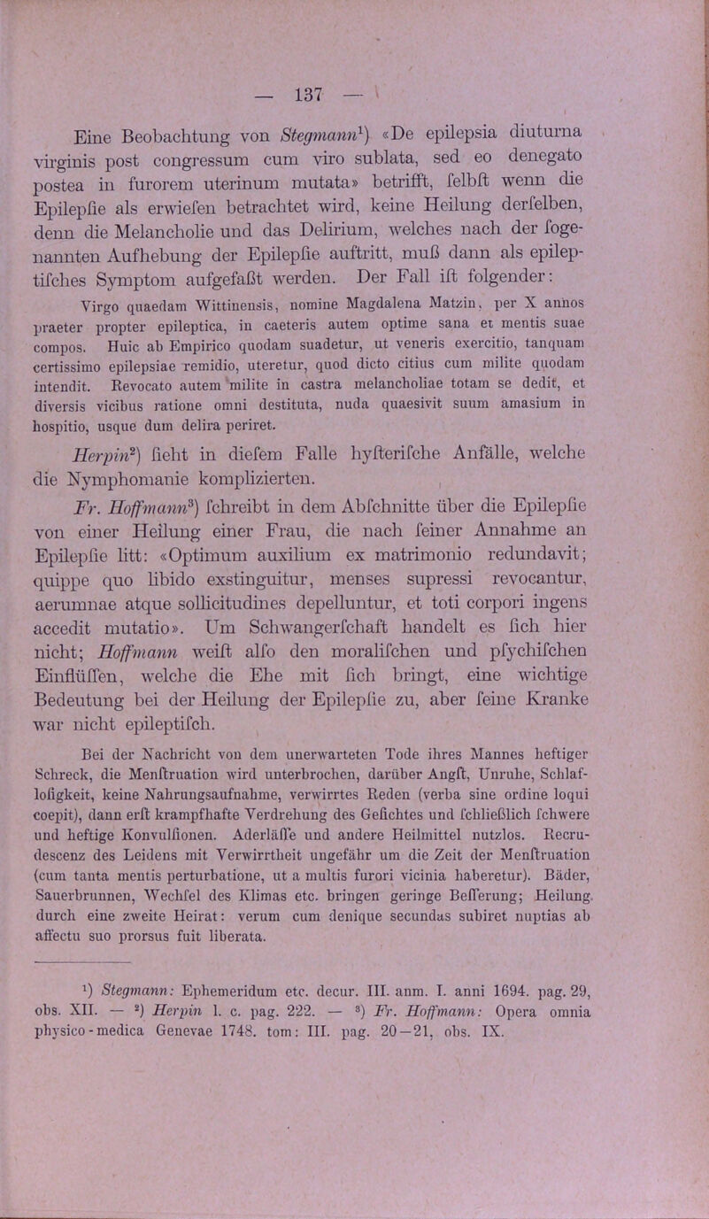 Eine Beobachtung von Stegniann^) «De epilepsia diuturna . vii’ginis post congressum cum viro sublata, sed eo denegato postea in furorem uterinum mutata» betrifft, felbft wenn die Epilepfie als erwiefen betrachtet wird, keine Heilung derfelben, denn die Melancholie und das Delirium, welches nach der foge- nannten Aufhebung der Epilepfie auftritt, muß dann als epilep- tifches Symptom aufgefaßt werden. Der Fall ift folgender; Virgo quaedam Wittinensis, nomine Magdalena Matüin, per X annos praeter propter epileptica, in caeteris autem optime sana et mentis suae compos. Huic ab Empirico quodam suadetur, ut veneris exercitio, tanquani certissimo epilepsiae remidio, uteretur, quod dicto citius cum milite quodam intendit. Kevocato autem 'milite in castra melancholiae totam se dedit, et diversis vicibus ratione omni destituta, nuda quaesivit suum amasium in hospitio, usque dum delira periret. Herpin^) hebt in diefem Falle hylterifche Anfälle, welche die Nymphomanie komplizierten. , Fr. Hoffmann^) fchreibt m dem Abfchnitte über die Epilepfie von einer Heilung einer Frau, die nach feiner Annahme an Epilepfie htt: «Optimum auxihum ex matrimonio redunda\dt; quippe quo hbido exstinguitur, menses supressi revocantur, aerumnae atque sollicitudines depelluntur, et toti corpori ingens accedit mutatio». Um Schwangerfchaft handelt es lieh hier nicht; Hoff mann weift alfo den moralifchen und pfychifchen Einflüfien, welche die Ehe mit fich bringt, eine wichtige Bedeutung bei der Heilung der Epilepfie zu, aber feine Kranke war nicht epileptifch. Bei der Nachricht von dem unerwarteten Tode ihres Mannes heftiger Schreck, die Menftruation wird unterbrochen, darüber Angft, Unruhe, Schlaf- loligkeit, keine Nahrungsaufnahme, verwirrtes Keden (verba sine ordine loqui coepit), dann erft krampfhafte Verdrehung des Geflehtes und fchließlich fchwere und heftige Konvulflonen. Aderläfl'e und andere Heilmittel nutzlos. Recru- descenz des Leidens mit Verwirrtheit ungefähr um die Zeit der Menftruation (cum tanta mentis perturbatione, ut a multis furori vicinia haberetur). Bäder, Sauerbrunnen, Wechfel des Klimas etc. bringen geringe Beflerung; Heilung, durch eine zweite Heirat: verum cum denique secundas subiret nuptias ab aflectu suo prorsus fuit liberata. *) Stegmann: Ephemeridum etc. decur. III. anm. I. anni 1694. pag. 29, obs. XII. — *) Herpin 1. c. pag. 222. — ®) Fr. Hoffmann: Opera orania ph}sico - medica Genevae 1748. tom; III. pag. 20 — 21, obs. IX.