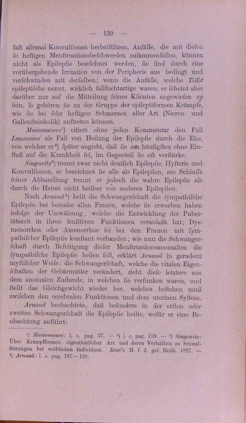 fafb allemal Konvulfionen herbeiführen, Anfälle, die mit diefen fo heftigen Menftruationsbefchwerden zufammenfallen, können nicht als Epilepfie bezeichnet werden, fie ßnd durch eine vorübergehende IiTitation von der Peripherie aus bedingt und verfchvdnden mit derfelben; wenn die Anfälle, welche Tiffot epileptifche nennt, wirkUch fallfuchtartige waren, er fcheint aber darüber nur auf die Mitteilung feines Klienten angewiefen zp fein, fo gehören fie zu der Gruppe der epileptiformen Krämpfe, wie fie bei fehr heftigen Schmerzen aller Art (Nieren- und Gallenlteinkohk) auftreten können. Maisonneiive^) citiert ohne jeden Kommentar den Fall Lanzonius als Fall von Heilung der Epilepfie durch die Ehe, von welcher er^) fpäter angiebt, daß fie a«i häufigfien ohne Ein^ fluß auf die Krankheit fei, im Gegenteil fie oft verftärke. Singoivitz^) trennt zwar nicht deutlich Epilepfie, Hyfterie und Konvulfionen, er bezeichnet fie alle als Epilepfien, am Schluffe feiner Abhandlung trennt er jedoch die wahre Epilepfie als durch die Heirat nicht heilbar von anderen E^iilepfien. Nach Ärnaucl^) heilt die Schwangerfchaft die fympathifche Epilepfie bei beinahe allen Frauen, welche fie erworben haben infolge der Umwälzung, welche die Entwicklung der Pubei*' tätszeit in ihren fenfitiven Funktionen veranlaßt hat; Dys- menorrhoe oder Amenorrhoe fei bei den Frauen mit fym- pathifcher Epilepfie konftant vorhanden; wie nun die Schwanger' Icliaft durch Befeitigung diefer Menftruationsanomalien die fympathifche Epilepfie heilen foll, erklärt Ärnaiid in geradezu myftifcher Weife: die Schwangerfchaft, welche die vitalen Eigen- fchaften der Gebärmutter verändert, zieht diefe letztere aus dem anomalen Zufbande, in welchen fie verfunken waren, und ftellt das Gleichgewicht wieder her, welches beftehen muß zwifchen den cerebralen Funktionen und dem uterinen Syftem. Arnaud beobachtete, daß befonders in der erften oder zweiten Schwangerfchaft die Epilepfie heilte, wofür er eine Be- obachtung anführt: ') Maisonneuve: 1. c. pag. 37. — «) 1. c. pag. 159. — ») Singoioitz: Über Krampfformen eigentümlicher Art und deren Verhältnis zu Sexual- ßörungen bei weiblichen Individuen. Eust’s M. f. d. gef. Heilk. 1827. 9 Arnaud: 1. c. pag. 187 — 188.