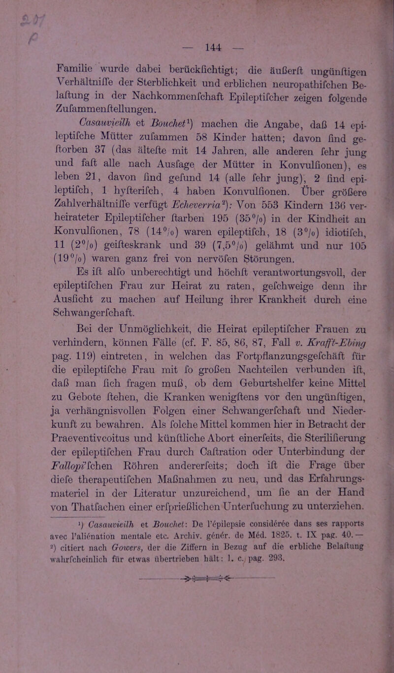 Familie wurde dabei berückfichtigt; die äußerft ungünftigen VerhältnilTe der Sterblichkeit und erblichen neuropathifchen Be- lattung in der Nachkommenfchaft Epilei)tifcher zeigen folgende Zu fa mmenit ellu ngen. Casauvieilh et Bouchet^) machen die Angabe, daß 14 epi- leptifche Mütter zufammen 58 Kinder hatten; davon ßnd ge- ftorben 37 (das ältefle mit 14 Jahren, alle anderen fehr jung und faß alle nach Auslage der Mütter in Konvulfionen), es leben 21, davon ßnd gefund 14 (alle fehr jung), 2 ßnd epi- leptifch, 1 hyfterifch, 4 haben Konvulßonen. Über größere Zahlverhältniße verfügt Echeverria^): Von 553 Kindern 136 ver- heirateter Epileptifcher flarben 195 (35°/o) in der Kindheit au Konvulßonen, 78 (14®/o) waren epileptifch, 18 (3°/o) idiotifch, 11 (2°/o) geifteskrank und 39 (7,5°/o) gelähmt und nur 105 (19”/o) waren ganz frei von nervöfen Störungen. Es iß alfo unberechtigt und höchß verantwortungsvoll, der epileptifchen Frau zur Heirat zu raten, gefchweige denn ihr Ausßcht zu machen auf Heilung ihrer Krankheit durch eine Schwangerfchaft. Bei der Unmöglichkeit, die Heirat epileptifcher Frauen zu verhindern, können Fälle (cf, F. 85, 86, 87, Fall v. Krafft-Ehing pag. 119) eintreten, in welchen das Fortpflanzungsgefchäft für die epileptifche Frau mit fo großen Nachteilen verbunden iß, daß man ßch fragen muß, ob dem Geburtshelfer keine Mittel zu Gebote ßehen, die Kranken wenigßens vor den ungünßigen, ja verhängnisvollen Folgen einer Schwangerfchaft und Nieder- kunft zu bewahren. Als folche Mittel kommen hier in Betracht der Praeventivcoitus und künßhche Abort einerfeits, die Sterilißerung der epileptifchen Frau durch Caßration oder Unterbindung der Fcälopi^ioh&n. Röhren andererfeits; doch iß die Frage über diefe therapeutifchen Maßnahmen zu neu, und das Erfahrungs- materiel in der Literatur unzureichend, um ße an der Hand von Thatfachen einer erfprießlichen Unterfuchung zu unterziehen. 0 Casauvieilh et Bouchet: De l’epilepsie cousid^ree dans ses rapports avec l’ali^nation mentale etc. Archiv. g4n6r. de M6d. 1825. t. IX pag. 40.— 2) citiert nach Gowers, der die Ziffern in Bezug auf die erbliche Belaftung