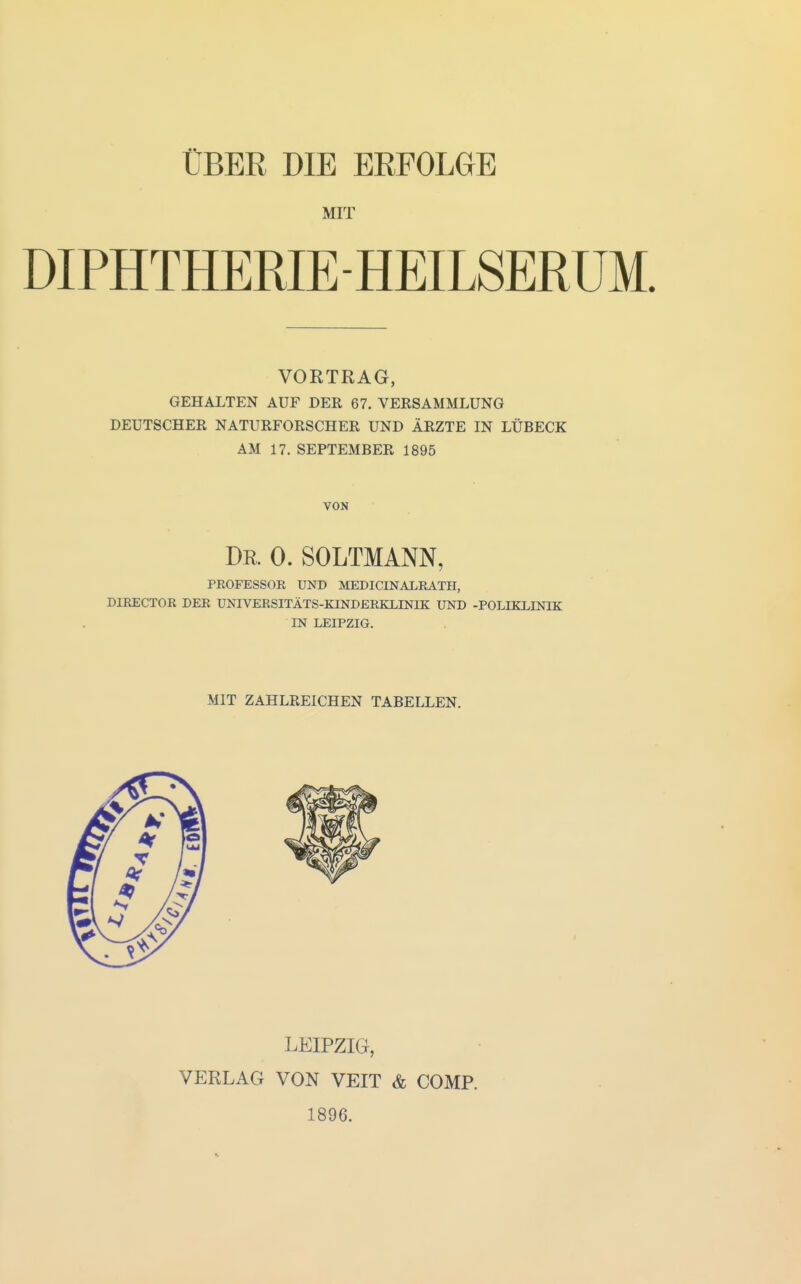 ÜBER DIE ERFOLGE MIT DIPHTHERIE-HEILSERUM. VORTRAG, GEHALTEN AUF DER 67. VERSAMMLUNG DEUTSCHER NATURFORSCHER UND ÄRZTE IN LÜBECK AM 17. SEPTEMBER 1895 VON Dr. 0. SOLTMANN, PROFESSOR UND MEDICINALRATH, DIRECTOR DER UNIVERSITÄTS-KTNDERKLINIE: UND -POLEKLINIK IN LEIPZIG. MIT ZAHLREICHEN TABELLEN. LEIPZIG, VERLAG VON VEIT & COMP. 1896.