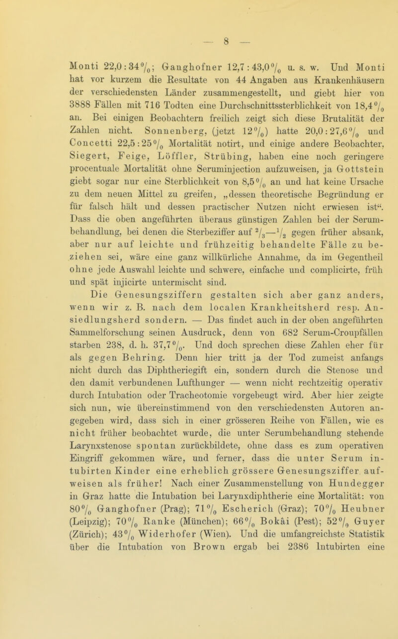 Monti 22,0:34Ganghofner 12,7:43,07o s. w. Und Monti hat vor kurzem die Resultate von 44 Angaben aus Krankenhäusern der verschiedensten Länder zusammengestellt, und giebt hier von 3888 Fällen mit 716 Todten eine DurchschnittssterbHchkeit von 18,47^ an. Bei einigen Beobachtern freilich zeigt sich diese Brutalität der Zahlen nicht. Sonnenberg, (jetzt 127^) liatte 20,0:27,67^ Concetti 22,5:257o Mortalität notirt, und einige andere Beobachter, Siegert, Feige, Löffler, Strübing, haben eine noch geringere procentuale Mortalität ohne Seruminjection aufzuweisen, ja Gottstein giebt sogar nur eine Sterblichkeit von 8,5/(, an und hat keine Ursache zu dem neuen Mittel zu greifen, „dessen theoretische Begründung er für falsch hält und dessen practischer Nutzen nicht ervs^iesen ist. Dass die oben angeführten überaus günstigen Zahlen bei der Serum- behandlung, bei denen die Sterbeziffer auf —^2 S^S^^ früher absank, aber nur auf leichte und frühzeitig behandelte Fälle zu be- ziehen sei, wäre eine ganz willkürliche Annahme, da im Gegentheil ohne jede Auswahl leichte und schwere, einfache und complicirte, früh und spät injicirte untermischt sind. Die Genesungsziffern gestalten sich aber ganz anders, wenn wir z. B. nach dem localen Krankheitsherd resp. An- siedlungsherd sondern. — Das findet auch in der oben angeführten Sammelforschung seinen Ausdruck, denn von 682 Serum-Croupfällen starben 238, d. h. 37,7/q. Und doch sprechen diese Zahlen eher für als gegen Behring. Denn hier tritt ja der Tod zumeist anfangs nicht durch das Diphtheriegift ein, sondern durch die Stenose und den damit verbundenen Lufthunger — wenn nicht rechtzeitig operativ durch Intubation oder Tracheotomie vorgebeugt wird. Aber hier zeigte sich nun, wie übereinstimmend von den verschiedensten Autoren an- gegeben wird, dass sich in einer grösseren Reihe von Fällen, wie es nicht früher beobachtet wurde, die unter Serumbehandlung stehende Larynxstenose spontan zurückbildete, ohne dass es zum operativen Eingriff gekommen wäre, und ferner, dass die unter Serum in- tubirten Kinder eine erheblich grössere Genesungsziffer auf- weisen als früher! Nach einer Zusammenstellung von Hundegger in Graz hatte die Intubation bei Larynxdiphtherie eine Mortalität: von 807o Ganghofner (Prag); 717^ Escherich (Graz); 707o Heubner (Leipzig); 707^ Ranke (München); 667^ Bokäi (Pest); 527^ Guyer (Zürich); 43 7o Widerhof er (Wien). Und die umfangreichste Statistik über die Intubation von Brown ergab bei 2386 Intubirten eine