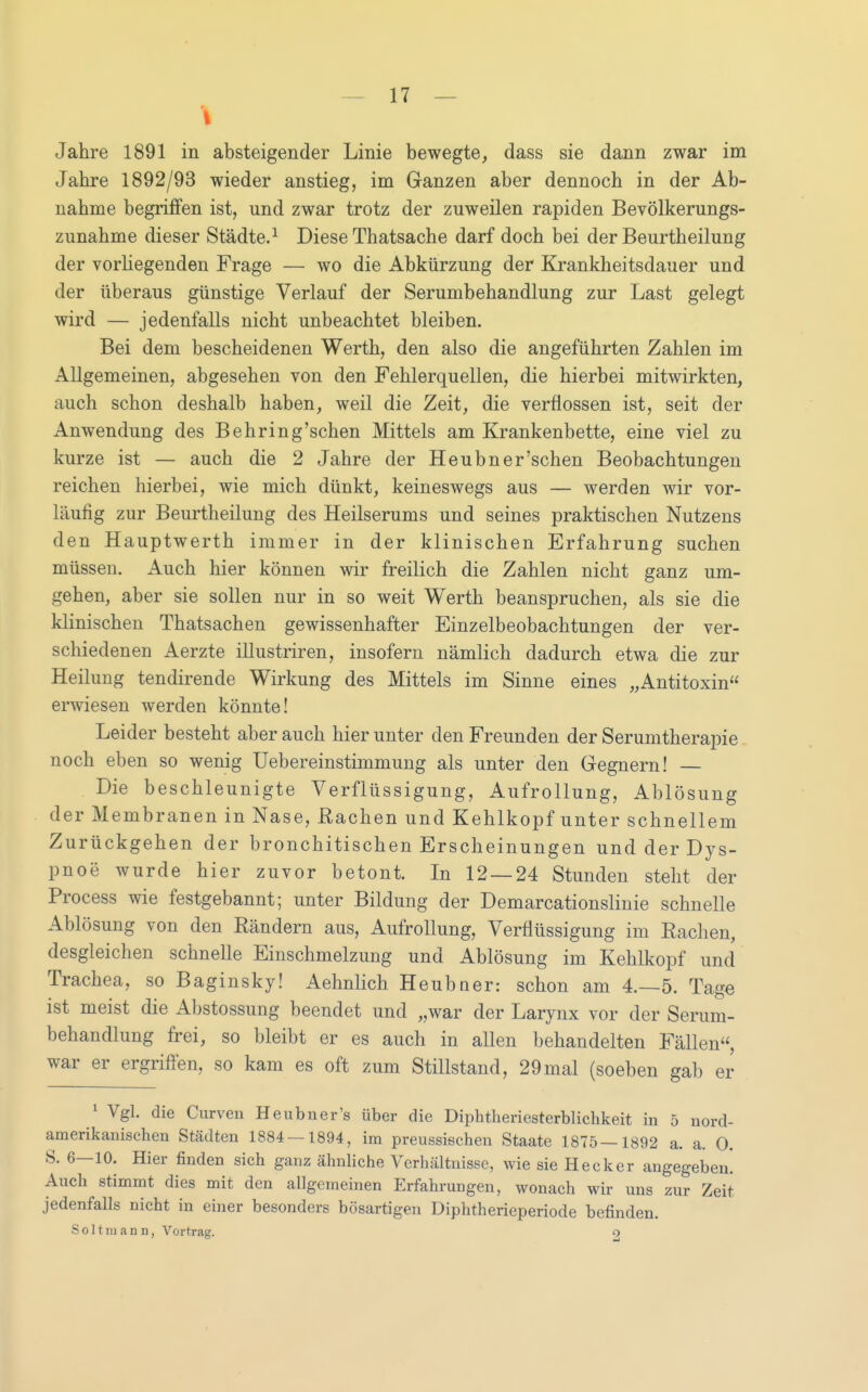 I Jahre 1891 in absteigender Linie bewegte, dass sie dann zwar im Jahre 1892/93 wieder anstieg, im Ganzen aber dennoch in der Ab- nahme begriifen ist, und zwar trotz der zuweilen rapiden Bevölkerungs- zunahme dieser Städte,^ Diese Thatsache darf doch bei der Beurtheilung der vorliegenden Frage — wo die Abkürzung der Krankheitsdauer und der überaus günstige Verlauf der Serumbehandlung zur Last gelegt wird — jedenfalls nicht unbeachtet bleiben. Bei dem bescheidenen Werth, den also die angeführten Zahlen im Allgemeinen, abgesehen von den Fehlerquellen, die hierbei mitwirkten, auch schon deshalb haben, weil die Zeit, die verflossen ist, seit der Anwendung des Behring'schen Mittels am Krankenbette, eine viel zu kurze ist — auch die 2 Jahre der Heubn er'sehen Beobachtungen reichen hierbei, wie mich dünkt, keineswegs aus — werden wir vor- läufig zur Beurtheilung des Heilserums und seines praktischen Nutzens den Hauptwerth immer in der klinischen Erfahrung suchen müssen. Auch hier können wir freilich die Zahlen nicht ganz um- gehen, aber sie sollen nur in so weit Werth beanspruchen, als sie die klinischen Thatsachen gewissenhafter Einzelbeobachtungen der ver- schiedenen Aerzte illustriren, insofern nämlich dadurch etwa die zur Heilung tendirende Wirkung des Mittels im Sinne eines „Antitoxin erwiesen werden könnte! Leider besteht aber auch hier unter den Freunden der Serumtherapie noch eben so wenig Uebereinstimmung als unter den Gegnern! Die beschleunigte Verflüssigung, Aufrollung, Ablösung der Membranen in Nase, ßachen und Kehlkopf unter schnellem Zurückgehen der bronchitischen Erscheinungen und der Dys- pnoe wurde hier zuvor betont. In 12 — 24 Stunden steht der Process wie festgebannt; unter Bildung der Demarcationslinie schnelle Ablösung von den Rändern aus. Aufrollung, Verflüssigung im Rachen, desgleichen schnelle Einschmelzung und Ablösung im Kehlkopf und Trachea, so Baginsky! Aehnlich Heubuer: schon am 4.-5. Tage ist meist die Abstossung beendet und „war der Larynx vor der Serum- behandlung frei, so bleibt er es auch in allen behandelten Fällen, war er ergriffen, so kam es oft zum Stillstand, 29mal (soeben gab er ^ Vgl. die Curven Heubner's über die Diphtheriesterblichkeit in 5 nord- amerikanischen Städten 1884 — 1894, im preussischen Staate 1875—1892 a. a. 0. S. 6—10. Hier finden sich ganz ähnliche Verhältnisse, wie sie Hecker angegeben. Auch stimmt dies mit den allgemeinen Erfahrungen, wonach wir uns zur Zeit jedenfalls nicht in einer besonders bösartigen Diphtherieperiode befinden. S 011 ni a n n, Vortrag. O