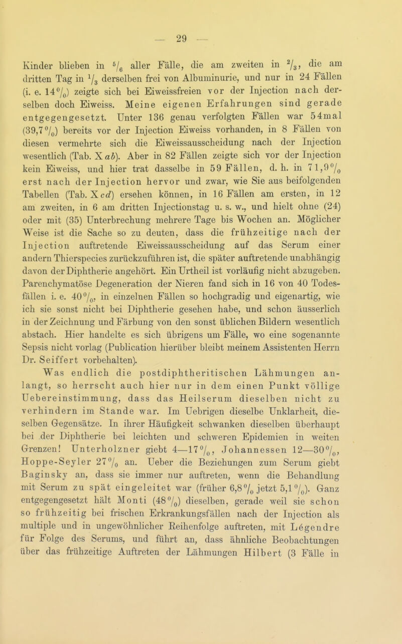 Kinder blieben in aller Fälle, die am zweiten in ^j^, die am dritten Tag in 1/3 derselben frei von Albuminurie, und nur in 24 Fällen (i. e. 147(,) zeigte sich bei Eiweissfreien vor der Injection nach der- selben doch Eiweiss. Meine eigenen Erfahrungen sind gerade entgegengesetzt. Unter 136 genau verfolgten Fällen war 54mal (39,7 /o) bereits vor der Injection Eiweiss vorhanden, in 8 Fällen von diesen vermehrte sich die Eiweissausscheidung nach der Injection wesenthch (Tab. Xab). Aber in 82 Fällen zeigte sich vor der Injection kein Eiweiss, und hier trat dasselbe in 59 Fällen, d.h. in 71,9^0 erst nach der Injection hervor und zwar, wie Sie aus beifolgenden Tabellen (Tab. Xcc?) ersehen können, in 16 FäUen am ersten, in 12 am zweiten, in 6 am dritten Injectionstag u. s. w., und hielt ohne (24) oder mit (35) Unterbrechung mehrere Tage bis Wochen an. Möglicher Weise ist die Sache so zu deuten, dass die frühzeitige nach der Injection auftretende Eiweissausscheidung auf das Serum einer andern Thierspecies zurückzuführen ist, die später auftretende unabhängig davon der Diphtherie angehört. Ein Urtheil ist vorläufig nicht abzugeben. Parenchymatöse Degeneration der Nieren fand sich in 16 von 40 Todes- fällen i. e. 40^0? iii einzelnen Fällen so hochgradig und eigenartig, wie ich sie sonst nicht bei Diphtherie gesehen habe, und schon äusserlich in der Zeichnung und Färbung von den sonst üblichen Bildern wesentlich abstach. Hier handelte es sich übrigens um Fälle, wo eine sogenannte Sepsis nicht vorlag (Publication hierüber bleibt meinem Assistenten Herrn Dr. Seiffert vorbehalten). Was endlich die postdiphtheritischen Lähmungen an- langt, so herrscht auch hier nur in dem einen Punkt völlige Uebereinstimmung, dass das Heilserum dieselben nicht zu verhindern im Stande war. Im Uebrigen dieselbe Unklarheit, die- selben Gegensätze. In ihrer Häufigkeit schwanken dieselben überhaupt bei der Diphtherie bei leichten und schweren Epidemien in weiten Grenzen! Unterholzner giebt 4—H^/o? Johannessen 12—30%, Hoppe-Seyler 27^0 an. Ueber die Beziehungen zum Serum giebt Baginsky an, dass sie immer nur auftreten, wenn die Behandlung mit Serum zu spät eingeleitet war (früher 6,87o jetzt 5,1 7^). Ganz entgegengesetzt hält Monti (487o) dieselben, gerade weil sie schon so frühzeitig bei frischen Erkrankungsfällen nach der Injection als multiple und in ungewöhnlicher Reihenfolge auftreten, mit Lögendre für Folge des Serums, und führt an, dass ähnliche Beobachtungen über das frühzeitige Auftreten der Lähmungen Hilbert (3 Fälle in