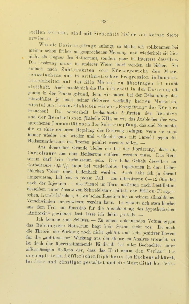 stellen könnten, sind mit Sicherheit bisher von keiner Seite erwiesen. Was die Dosirungsfrage anlangt, so bleibe ich vollkommen bei meiner schon früher ausgesprochenen Meinung, und wiederhole sie hier nicht als Gegner des Heilserums, sondern ganz im Interesse desselben. Die Dosirung muss in anderer Weise fixirt werden als bisher. Sie einfach nach Zahlenwerten vom Körpergewicht des Meer- schweinchens aus in arithmetischer Progression inlmmuni- tätseinheiten auf das Kilo Mensch zu übertragen ist nicht statthaft. Auch macht sich die Unsicherheit in der Dosirung oft genug in der Praxis geltend, denn wir haben bei der Behandlung des EinzelfaUes je nach seiner Schwere vorläufig keinen Massstab, wieviel Antitoxin-Einheiten wir zur „Entgiftung des Körpers brauchen! Das wiederholt beobachtete Auftreten der Recidive und .der Reinfectionen (TabeUe XII), so wie das Ausbleiben der ver- sprochenen Immunität nach der Schutzimpfung, das sind Momente, die zu einer erneuten Regelung der Dosirung zwingen, wenn sie nicht immer wieder und wieder und vielleicht ganz mit Unrecht gegen die Heilserumtherapie ins Treffen geführt werden sollen. — Aus demselben Grunde bleibe ich bei der Forderung, dass die Carbolsäure aus dem Heilserum entfernt werden muss. Das Heil- serum darf kein Carbolserum sein. Der hohe Gehalt desselben an Carbolsäure (0,5 7,) kann bei wiederholten Injektionen in dem bisher üblichen Volum doch bedenkhch werden. Auch habe ich ja darauf hingewiesen, daß fast in jedem Fall — am intensivsten 8—12 Stunden nach der Injection — das Phenol im Harn, natürUch nach Destillation desselben unter Zusatz von Schwefelsäure mittels der Millon-Plugge- schen, Landolt'schen, Allen'sehenReaction bis zu seinem allmählichen Verschwinden nachgewiesen werden kann. In wieweit sich etwa hierbei aus dem Urin ein Massstab für die Ausscheidung des hypothetischen „Antitoxin gewinnen lässt, lasse ich dahin gestellt. — Ich komme zum Schluss. — Zu einem ablehnenden Votum gegen das Behring'sche Heilserum liegt kein Grund mehr vor. Ist auch die Theorie der Wirkung noch nicht geklärt und kein positiver Beweis für die „antitoxische Wirkung aus der klinischen Analyse erbracht, so ist doch der übereinstimmende Eindruck fast aller Beobachter unter ziffermässigen Belägen der, dass das Heilserum den Verlauf der uncomplicirten Löffler'schenDiphtherie des Rachens abkürzt, leichter und günstiger gestaltet und die Mortalität bei früh-