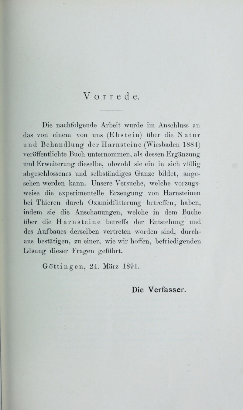 Die nachfolgende Arbeit wurde im Anschluss an das von einem von uns (Ebstein) über die Natur und Behandlung der Harnsteine (Wiesbaden 1884) veröffentlichte Buch unternommen, als dessen Ergänzung und Erweiterung dieselbe, obwohl sie ein in sich völlig abgeschlossenes und selbständiges Ganze bildet, ange- sehen werden kann. Unsere Versuche, welche vorzugs- weise die experimentelle Erzeugung von Harnsteinen bei Thieren durch Oxamidfütterung betreffen, haben, indem sie die Anschauungen, welche in dem Buche über die Harnsteine betreffs der Entstehung und des Aufbaues derselben vertreten worden sind, durch- aus bestätigen, zu einer, wie wir hoffen, befriedigenden Lösung dieser Fragen geführt. Göttin gen, 24. März 1891. Die Verfasser.