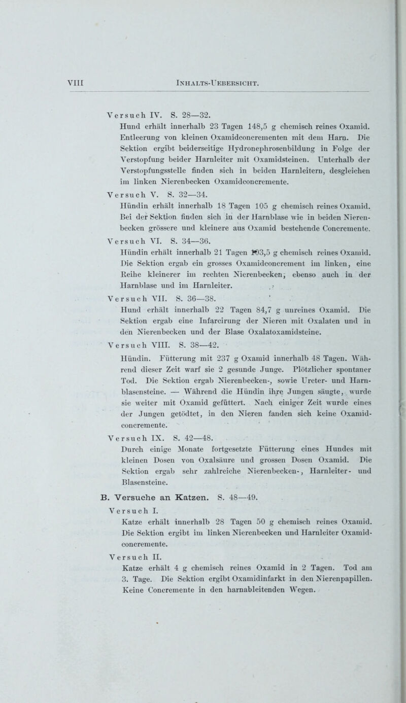 Versuch IV. S. 28—32. Hund erhält innerhalb 23 Tagen 148,5 g chemisch reines Oxamid. Entleerung von kleinen Oxamidconcrementen mit dem Harn. Die Sektion ergibt beiderseitige Hydronephrosenbildung in Folge der Verstopfung beider Harnleiter mit Oxamidsteinen. Unterhalb der Verstopfungsstelle finden sich in beiden Harnleitern, desgleichen im linken Nierenbecken Oxamidconcremente. Versuch V. S. 32—34. Hündin erhält innerhalb 18 Tagen 105 g chemisch reines Oxamid. Bei der Sektion finden sich in der Harnblase wie in beiden Nieren- becken grössere und kleinere aus Oxamid bestehende Concremente. Versuch VI. S. 34—36. Hündin erhält innerhalb 21 Tagen tt)3,5 g chemisch reines Oxamid. Die Sektion ergab ein grosses Oxamidconcrement im linken, eine Reihe kleinerer im rechten Nierenbecken, ebenso auch in der Harnblase und im Harnleiter. Versuch VII. S. 36—38. Hund erhält innerhalb 22 Tagen 84,7 g unreines Oxamid. Die Sektion ergab eine Infarcirung der Nieren mit Oxalaten und in den Nierenbecken und der Blase Oxalatoxamidsteine. Versuch VIII. S. 38—42. Hündin. Fütterung mit 237 g Oxamid innerhalb 48 Tagen. Wäh- rend dieser Zeit warf sie 2 gesunde Junge. Plötzlicher spontaner Tod. Die Sektion ergab Nierenbecken-, sowie Ureter- und Harn- blasensteine. — Während die Hündin ihre Jungen säugte, wurde sie weiter mit Oxamid gefüttert. Nach einiger Zeit wurde eines der Jungen getödtet, in den Nieren fanden sich keine Oxamid- concremente. Versuch IX. S. 42—48. Durch einige Monate fortgesetzte Fütterung eines Hundes mit kleinen Dosen von Oxalsäure und grossen Dosen Oxamid. Die Sektion ergab sehr zahlreiche Nierenbecken-, Harnleiter- und Blasensteine. B. Versuche an Katzen. S. 48—49. Versuch I. Katze erhält innerhalb 28 Tagen 50 g chemisch reines Oxamid. Die Sektion ergibt im linken Nierenbecken und Harnleiter Oxamid- concremente. Versuch II. Katze erhält 4 g chemisch reines Oxamid in 2 Tagen. Tod am 3. Tage. Die Sektion ergibt Oxamidinfarkt in den Nierenpapillen. Keine Concremente in den harnableitenden Wegen.