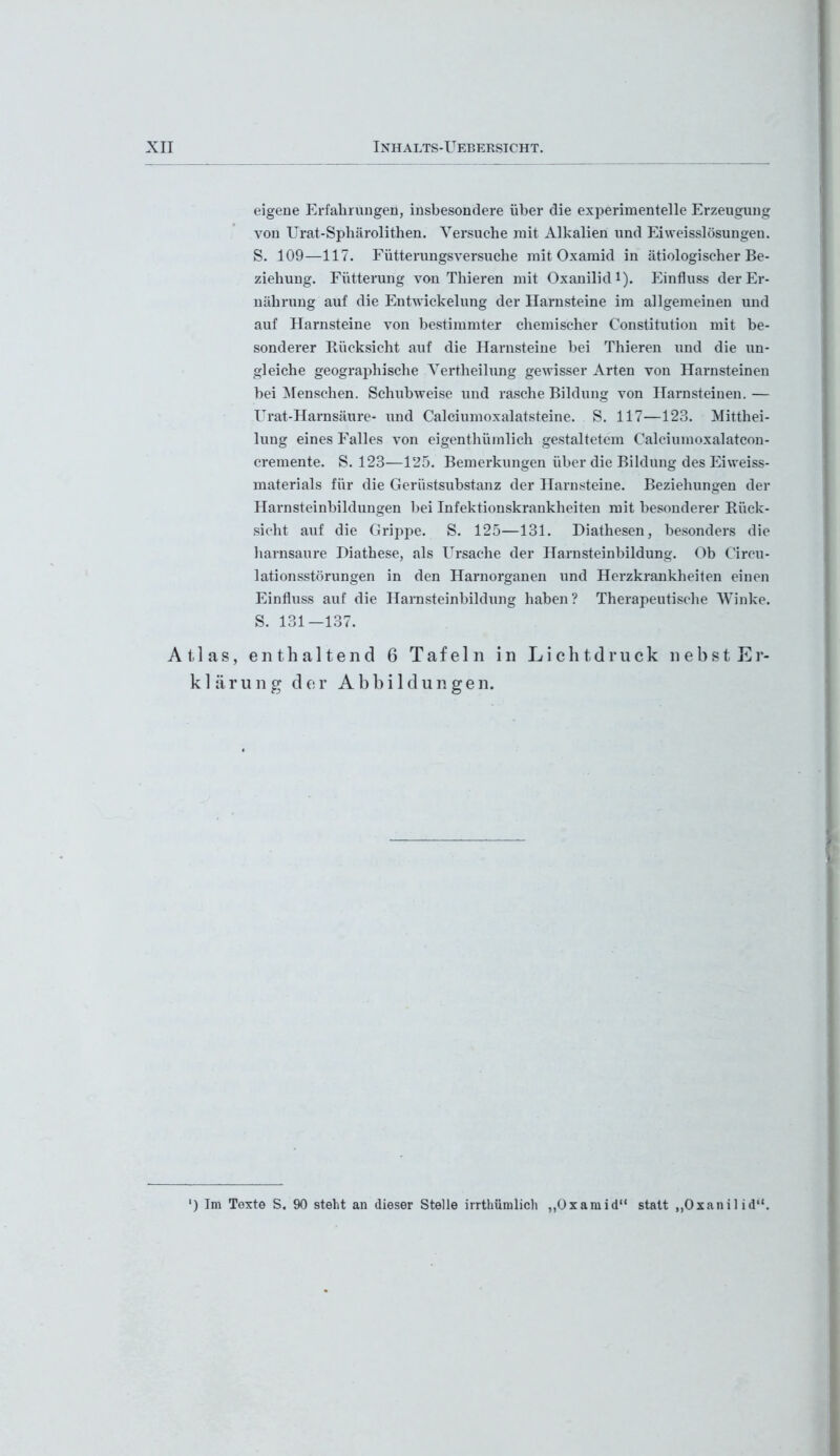 eigene Erfahrungen, insbesondere über die experimentelle Erzeugung von Urat-Sphärolithen. Versuche mit Alkalien und Eiweisslösungen. S. 109—117. Fütterungsversuche mit Oxamid in ätiologischer Be- ziehung. Fütterung von Thieren mit Oxanilid1). Einfluss der Er- nährung auf die Entwickelung der Harnsteine im allgemeinen und auf Harnsteine von bestimmter chemischer Constitution mit be- sonderer Rücksicht auf die Harnsteine bei Thieren und die un- gleiche geographische Vertheilung gewisser Arten von Harnsteinen bei Menschen. Schubweise und rasche Bildung von Harnsteinen. — Urat-Harnsäure- und Calciumoxalatsteine. S. 117—123. Mitthei- lung eines Falles von eigenthümlich gestaltetem Calciumoxalatcon- cremente. S. 123—125. Bemerkungen über die Bildung des Eiweiss- materials für die Gerüstsubstanz der Harnsteine. Beziehungen der Harnsteinbildungen bei Infektionskrankheiten mit besonderer Rück- sicht auf die Grippe. S. 125—131. Diathesen, besonders die harnsaure Diathese, als Ursache der Harnsteinbildung. Ob Circu- lationsstörungen in den Harnorganen und Herzkrankheiten einen Einfluss auf die Harnsteinbildung haben? Therapeutische Winke. S. 131—137. Atlas, enthaltend 6 Tafeln in Lichtdruck nebst Er- klärung der Abbildungen. ') Im Texte S. 90 steht an dieser Stelle irrttramlich „Oxamid“ statt „Oxanilid“.