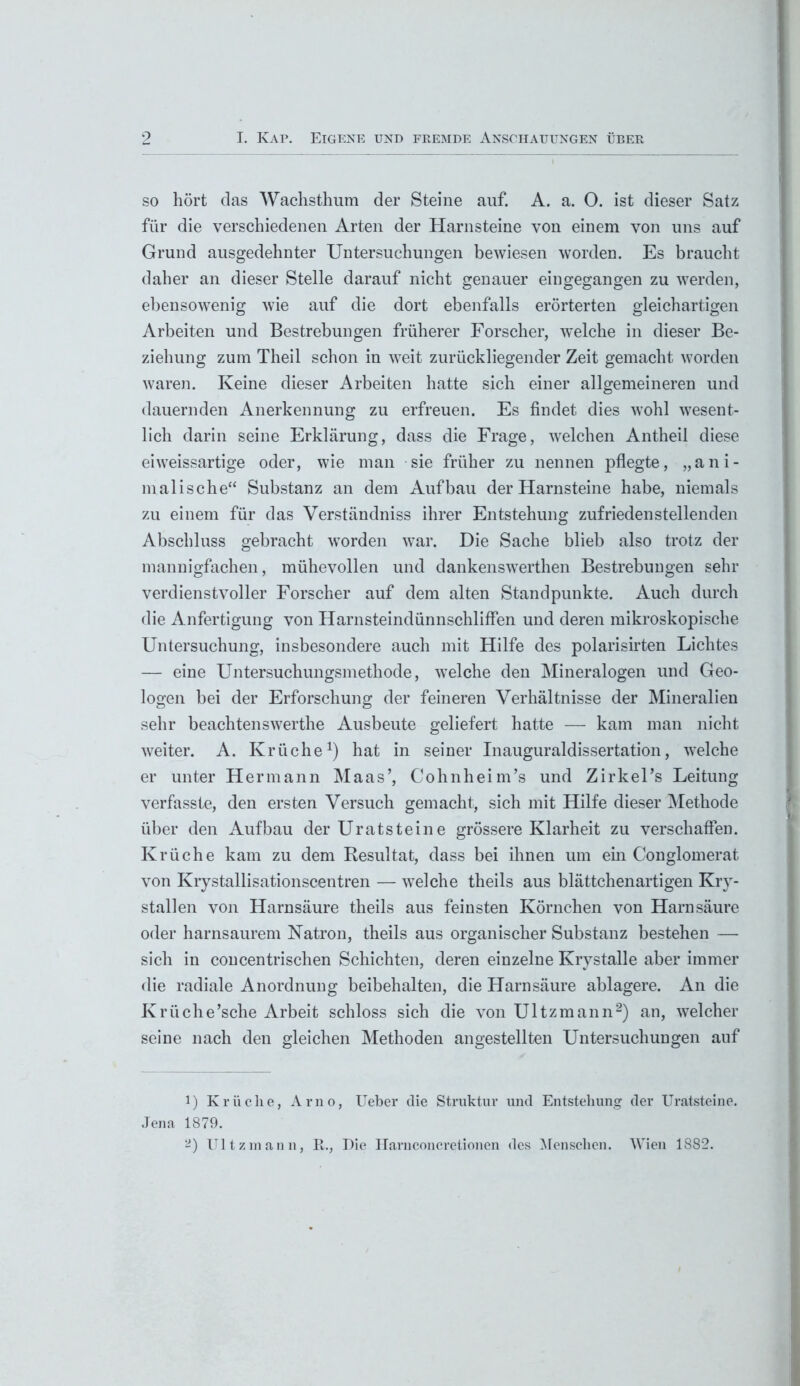 9 I. Kap. Eigene und fremde Anschauungen über so hört das Wachsthum der Steine auf. A. a. O. ist dieser Satz für die verschiedenen Arten der Harnsteine von einem von uns auf Grund ausgedehnter Untersuchungen bewiesen worden. Es braucht daher an dieser Stelle darauf nicht genauer eingegangen zu werden, ebensowenig wie auf die dort ebenfalls erörterten gleichartigen Arbeiten und Bestrebungen früherer Forscher, welche in dieser Be- ziehung zum Theil schon in weit zurückliegender Zeit gemacht worden waren. Keine dieser Arbeiten hatte sich einer allgemeineren und dauernden Anerkennung zu erfreuen. Es findet dies wohl wesent- lich darin seine Erklärung, dass die Frage, welchen Antheil diese eiweissartige oder, wie man sie früher zu nennen pflegte, „ani- malische“ Substanz an dem Aufbau der Harnsteine habe, niemals zu einem für das Verständniss ihrer Entstehung zufriedenstellenden Abschluss gebracht worden war. Die Sache blieb also trotz der mannigfachen, mühevollen und dankenswerthen Bestrebungen sehr verdienstvoller Forscher auf dem alten Standpunkte. Auch durch die Anfertigung von Harnsteindünnschliffen und deren mikroskopische Untersuchung, insbesondere auch mit Hilfe des polarisirten Lichtes — eine Untersuchungsmethode, -welche den Mineralogen und Geo- logen bei der Erforschung der feineren Verhältnisse der Mineralien sehr beachtenswerthe Ausbeute geliefert hatte — kam man nicht weiter. A. Krüche1) hat in seiner Inauguraldissertation, welche er unter Hermann Maas’, Cohnheim’s und Zirkel’s Leitung verfasste, den ersten Versuch gemacht, sich mit Hilfe dieser Methode über den Aufbau der Uratsteine grössere Klarheit zu verschaffen. Krüche kam zu dem Resultat, dass bei ihnen um ein Conglomerat von Krystallisationscentren — welche theils aus blättchenartigen Kry- stallen von Harnsäure theils aus feinsten Körnchen von Harnsäure oder harnsaurem Natron, theils aus organischer Substanz bestehen — sich in concentrischen Schichten, deren einzelne Krystalle aber immer die radiale Anordnung beibehalten, die Harnsäure ablagere. An die Krüche’sche Arbeit schloss sich die von Ultzmann2) an, welcher seine nach den gleichen Methoden angestellten Untersuchungen auf 1) Krüche, Arno, Ueber die Struktur und Entstehung der Uratsteine. Jena 1879.