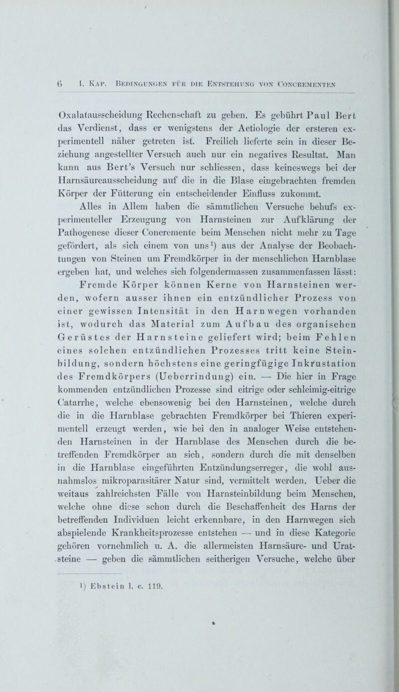 Oxalatausscheidung Rechenschaft zu geben. Es gebührt Paul Bert das Verdienst, dass er wenigstens der Aetiologie der ersteren ex- perimentell näher getreten ist. Freilich lieferte sein in dieser Be- ziehung angestellter Versuch auch nur ein negatives Resultat. Man kann aus Bert’s Versuch nur schliessen, dass keineswegs bei der Harnsäureausscheidung auf die in die Blase eingebrachten fremden Körper der Fütterung ein entscheidender Einfluss zukommt. Alles in Allem haben die sämmtlichen Versuche behufs ex- perimenteller Erzeugung von Harnsteinen zur Aufklärung der Pathogenese dieser Concremente beim Menschen nicht mehr zu Tage gefördert, als sich einem von uns1) aus der Analyse der Beobach- tungen von Steinen um Fremdkörper in der menschlichen Harnblase ergeben hat, und welches sich folgendermassen zusammenfassen lässt: Fremde Körper können Kerne von Harnsteinen wer- den, wofern ausser ihnen ein entzündlicher Prozess von einer gewissen Intensität in den Harn wegen vorhanden ist, wodurch das Material zum Aufbau des organischen Gerüstes der Harnsteine geliefert wird; beim Fehlen eines solchen entzündlichen Prozesses tritt keine Stein- bildung, sondern höchstens eine geringfügige Inkrustation des Fremdkörpers (Ueberrindung) ein. — Die hier in Frage kommenden entzündlichen Prozesse sind eitrige oder schleimig-eitrige Catarrhe, welche ebensowrenig bei den Harnsteinen, welche durch die in die Harnblase gebrachten Fremdkörper bei Thieren experi- mentell erzeugt werden, wie bei den in analoger Weise entstehen- den Harnsteinen in der Harnblase des Menschen durch die be- treffenden Fremdkörper an sich, sondern durch die mit denselben in die Harnblase eingeführten Entzündungserreger, die wohl aus- nahmslos mikroparasitärer Natur sind, vermittelt werden. Ueber die weitaus zahlreichsten Fälle von Harnsteinbildung beim Menschen, welche ohne diese schon durch die Beschaffenheit des Harns der betreffenden Individuen leicht erkennbare, in den Harn wegen sich abspielende Krankheitsprozesse entstehen — und in diese Kategorie gehören vornehmlich u. A. die allermeisten Harnsäure- und Urat- steine — geben die sämmtlichen seitherigen Versuche, wTelche über