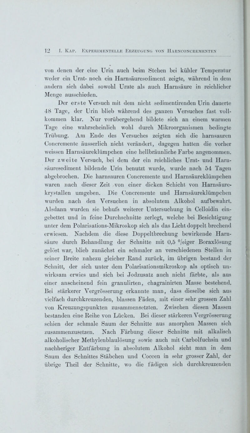 voii denen der eine Urin auch beim Stehen bei kühler Temperatur weder ein Urat- noch ein Harnsäuresediment zeigte, während in dem andern sich dabei sowohl Urate als auch Harnsäure in reichlicher Menge ausschieden. Der erste Versuch mit dem nicht sedimentirenden Urin dauerte 48 Tage, der Urin blieb während des ganzen Versuches fast voll- kommen klar. Nur vorübergehend bildete sich an einem warmen Tage eine wahrscheinlich wohl durch Mikroorganismen bedingte Trübung. Am Ende des Versuches zeigten sich die harnsauren Coneremente äusserlich nicht verändert, dagegen hatten die vorher weissen Harnsäureklümpchen eine hellbräunliche Farbe angenommen. Der zweite Versuch, bei dem der ein reichliches Urat- und Harn- säuresediment bildende Urin benutzt wurde, wurde nach 54 Tagen abgebrochen. Die harnsauren Coneremente und Harnsäureklümpchen waren nach dieser Zeit von einer dicken Schicht von Harnsäure- krystallen umgeben. Die Coneremente und Harnsäureklümpchen wurden nach den Versuchen in absolutem Alkohol aufbewahrt. Alsdann wurden sie behufs weiterer Untersuchung in Celloidin ein- gebettet und in feine Durchschnitte zerlegt, welche bei Besichtigung unter dem Polarisations-Mikroskop sich als das Licht doppelt brechend erwiesen. Nachdem die diese Doppeltbrechung bewirkende Harn- säure durch Behandlung der Schnitte mit 0,5 °/oiger Boraxlösung gelöst war, blieb zunächst ein schmaler an verschiedenen Stellen in seiner Breite nahezu gleicher Band zurück, im übrigen bestand der Schnitt, der sich unter dem Polarisationsmikroskop als optisch un- wirksam erwies und sich bei Jodzusatz auch nicht färbte, als aus einer anscheinend fein granulirten, chagrainirten Masse bestehend. Bei stärkerer Vergrösserung erkannte man, dass dieselbe sich aus vielfach durchkreuzenden, blassen Fäden, mit einer sehr grossen Zahl von Kreuzungspunkten zusammensetzten. Zwischen diesen Massen bestanden eine Reihe von Lücken. Bei dieser stärkeren Vergrösserung schien der schmale Saum der Schnitte aus amorphen Massen sich zusammenzusetzen. Nach Färbung dieser Schnitte mit alkalisch alkoholischer Methylenblaulösung sowie auch mit Carboifuchsin und nachheriger Entfärbung in absolutem Alkohol sieht man in dem Saum des Schnittes Stäbchen und Coccen in sehr grosser Zahl, der übrige Theil der Schnitte, wo die fädigen sich durchkreuzenden