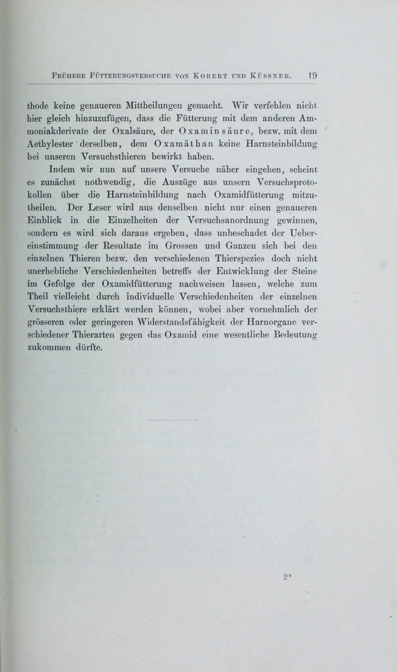 thode keine genaueren Mittheilungen gemacht. Wir verfehlen nicht hier gleich hin zuzufügen, dass die Fütterung mit dem anderen Am- moniakderivate der Oxalsäure, der Oxamin säure, bezw. mit dem Aethylester ' derselben, dem Oxamäthan keine Harnsteinbildung bei unseren Versuchsthieren bewirkt haben. Indem wir nun auf unsere Versuche näher eingehen, scheint es zunächst nothwendig, die Auszüge aus unsern Versuchsproto- kollen über die Harnsteinbildung nach Oxamidfütterung mitzu- theilen. Der Leser wird aus denselben nicht nur einen genaueren Einblick in die Einzelheiten der Versuchsanordnung gewinnen, sondern es wird sich daraus ergeben, dass unbeschadet der Ueber- einstimmung -der Resultate im Grossen und Ganzen sich bei den einzelnen Thieren bezw. den verschiedenen Thierspezies doch nicht unerhebliche Verschiedenheiten betreffs der Entwicklung der Steine im Gefolge der Oxamidfütterung nach weisen lassen, welche zum Theil vielleicht durch individuelle Verschiedenheiten der einzelnen Versuchsthiere erklärt werden können, wobei aber vornehmlich der grösseren oder geringeren Widerstandsfähigkeit der Harnorgane ver- schiedener Thierarten gegen das Oxamid eine wesentliche Bedeutung zukommen dürfte. 2*