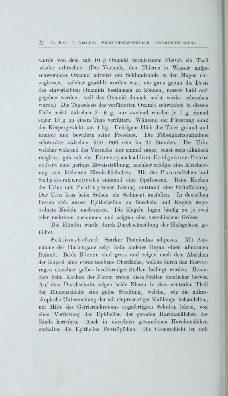 wurde von dem mit 10 g Oxamid vermischtem Fleisch ein Theil wieder erbrochen. (Der Versuch, den Thieren in Wasser aufge- schwemmtes Oxamid mittelst der Schlundsonde in den Magen ein- zugiessen, welcher gewählt worden war, um ganz genau die Dosis des ein verleibten Oxamids bestimmen zu können, musste bald auf- gegeben werden, weil das Oxamid danach meist wieder erbrochen wurde.) Die Tagesdosis des verfütterten Oxamid schwankte in diesem Falle meist zwischen 2—6 g, nur zweimal wurden je 7 g, einmal sogar 10 g an einem Tage verfüttert. Während der Fütterung sank das Körpergewicht um 1 kg. Uebrigens blieb das Thier gesund und munter und bewahrte seine Fresslust. Die Flüssigkeitsaufnahme schwankte zwischen 500 — 900 ccm im 24 Stunden. Der Urin, welcher während des Versuchs nur einmal sauer, sonst stets alkalisch reagirte, gab mit der Ferrocyankalium-Essigsäure-Probe sofort eine geringe Eiweisstrübung, nachher erfolgte eine Abscheid- ung von kleineren Eiweissflöckchen. Mit der Panum’schen imd Salpetersäure probe entstand eine Opalescenz. Beim Kochen des Urins mit Fehling’scher Lösung entstand eine Grünfärbung. Der Urin liess beim Stehen ein Sediment ausfallen. In denselben liessen sich ausser Epithelzellen zu Büscheln und Kugeln ange- ordnete Nadeln nachweisen. Die Kugeln lagen häufig zu je zwei oder mehreren zusammen und zeigten eine verschiedene Grösse. Die Hündin wurde durch Durchschneiduug der Halsgefasse ge- tödtet. Sektionsbefund: Starker Panniculus adiposus. Mit Aus- nahme der Harnorgane zeigt kein anderes Organ einen abnormen Befund. Beide Nieren sind gross und zeigen nach dem Abziehen der Kapsel eine etwas unebene Oberfläche, welche durch das Hervor- ragen einzelner gelber inselförmiger Stellen bedingt werden. Beson- ders beim Kochen der Nieren treten diese Stellen deutlicher hervor. Auf dem Durchschnitt zeigen beide Nieren in dem centralen Theil der Rindenschicht eine gelbe Streifung, welche, wie die mikro- skopische Untersuchung der mit einprozentiger Kalilauge behandelten, mit Hilfe des Gefriermikrotoms angefertigten Schnitte lehrte, von einer Verfettung der Epithelien der geraden Harnkanälchen der Rinde herrührte. Auch in einzelnen gewundenen Harnkanälchen enthalten die Epithelien Fetttröpfchen. Die Grenzschicht ist roth