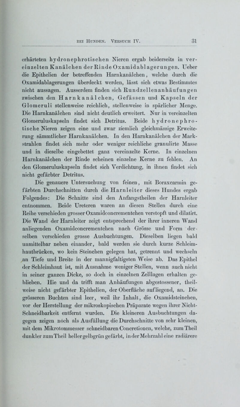 erhärteten hydronephrotischen Nieren ergab beiderseits in ver- einzelten Kanälchen der Rinde Oxamidabl ager an gen. Ueber die Epithelien der betreffenden Harnkanälchen, welche durch die Oxamidablagerungen überdeckt werden, lässt sich etwas Bestimmtes nicht aussagen. Ausserdem finden sich Rund Zellenanhäufungen zwischen den Harnkanälchen, Gefässen und Kapseln der Glomeruli stellenweise reichlich, stellenweise in spärlicher Menge. Die Harnkanälchen sind nicht deutlich erweitert. Nur in vereinzelten Glomeruluskapseln findet sich Detritus. Beide hydronephro- tische Nieren zeigen eine und zwar ziemlich gleichmässige Erweite- rung sämmtlicher Harnkanälchen. In den Harnkanälchen der Mark- strahlen findet sich mehr oder weniger reichliche granulirte Masse und in dieselbe eingebettet ganz vereinzelte Kerne. In einzelnen Harnkanälchen der Rinde scheinen einzelne Kerne zu fehlen. An den Glomeruluskapseln findet sich Verdichtung, in ihnen findet sich nicht gefärbter Detritus. Die genauere Untersuchung von feinen, mit Boraxcarmin ge- färbten Durchschnitten durch die Harnleiter dieses Hundes ergab Folgendes: Die Schnitte sind den Anfangstheilen der Harnleiter entnommen. Beide Ureteren waren an diesen Stellen durch eine Reihe verschieden grosser Oxamidconcrementchen verstopft und dilatirt. Die Wand der Harnleiter zeigt entsprechend der ihrer inneren Wand anliegenden Oxamidconcrementchen nach Grösse und Form der- selben verschieden grosse Ausbuchtungen. Dieselben liegen bald unmittelbar neben einander, bald werden sie durch kurze Schleim- hautbrücken, wo kein Steinchen gelegen hat, getrennt und wechseln an Tiefe und Breite in der mannigfaltigsten Weise ab. Das Epithel der Schleimhaut ist, mit Ausnahme weniger Stellen, wenn auch nicht in seiner ganzen Dicke, so doch in einzelnen Zelllagen erhalten ge- blieben. Hie und da trifft man Anhäufungen abgestossener, theil- weise nicht gefärbter Epithelien, der Oberfläche auf liegend, an. Die grösseren Buchten sind leer, weil ihr Inhalt, die Oxamidsteinchen, vor der Herstellung der mikroskopischen Präparate wegen ihrer Nicht- Schneidbarkeit entfernt wurden. Die kleineren Ausbuchtungen da- gegen zeigen noch als Ausfüllung die Durchschnitte von sehr kleinen, mit dem Mikrotommesser schneidbaren Concretionen, welche, zum Theil dunkler zum Theil hell er gelbgrün gefärbt, in der Mehrzahl eine radiärere
