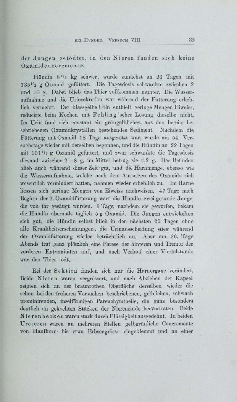 der Jungen getödtet, in den Nieren fanden sich keine Oxamidconcrem en t e. Hündin 8 V2 kg schwer, wurde zunächst an 26 Tagen mit 135l/2 g Oxamid gefüttert. Die Tagesdosis schwankte zwischen 2 und 10 g. Dabei blieb das Thier vollkommen munter. Die Wasser- aufnahme und die Urinsekretion war während der Fütterung erheb- lich vermehrt. Der blassgelbe Urin enthielt geringe Mengen Eiweiss, reducirte beim Kochen mit Fehling’scher Lösung dieselbe nicht. Im Urin fand sich constant ein grüngelbliches, aus den bereits be- schriebenen Oxamidkry stallen bestehendes Sediment. Nachdem die Fütterung mit Oxamid 18 Tage ausgesetzt war, wurde am 54. Ver- suchstage wieder mit derselben begonnen, und die Hündin an 22 Tagen mit 1011/2 g Oxamid gefüttert, und zwar schwankte die Tagesdosis diesmal zwischen 2—8 g, im Mittel betrug sie 4,2 g. Das Befinden blieb auch während dieser Zeit gut, und die Harnmenge, ebenso wie die Wasseraufnahme, welche nach dem Aussetzen des Oxamids sich wesentlich vermindert hatten, nahmen wieder erheblich zu. Im Harne Hessen sich geringe Mengen von Eiweiss nachweisen. 47 Tage nach Beginn der 2. Oxamidfütterung warf die Hündin zwei gesunde Junge, die von ihr gesäugt wurden. 9 Tage, nachdem sie geworfen, bekam die Hündin abermals täglich 5 g Oxamid. Die Jungen entwickelten sich gut, die Hündin selbst blieb in den nächsten 25 Tagen ohne alle Krankheitserscheinungen, die Urinausscheidung stieg während der Oxamidfütterung wieder beträchtlich an. Aber am 26. Tage Abends trat ganz plötzlich eine Parese der hinteren und Tremor der vorderen Extremitäten auf, und nach Verlauf einer Viertelstunde war das Thier todt. Bei der Sektion fanden sich nur die Harn Organe verändert. Beide Nieren waren vergrössert, und nach Abziehen der Kapsel zeigten sich an der braunrothen Oberfläche derselben wieder die schon bei den früheren Versuchen beschriebenen, gelblichen, schwach prominirenden, inselförmigen Parenchymtheile, die ganz besonders deutlich an gekochten Stücken der Nierenrinde hervortraten. Beide Nierenbecken waren stark durch Flüssigkeit ausgedehnt. In beiden Ureteren waren an mehreren Stellen gelbgrünliche Concremente von Hanfkorn- bis etwa Erbsengrösse eingeklemmt und an einer