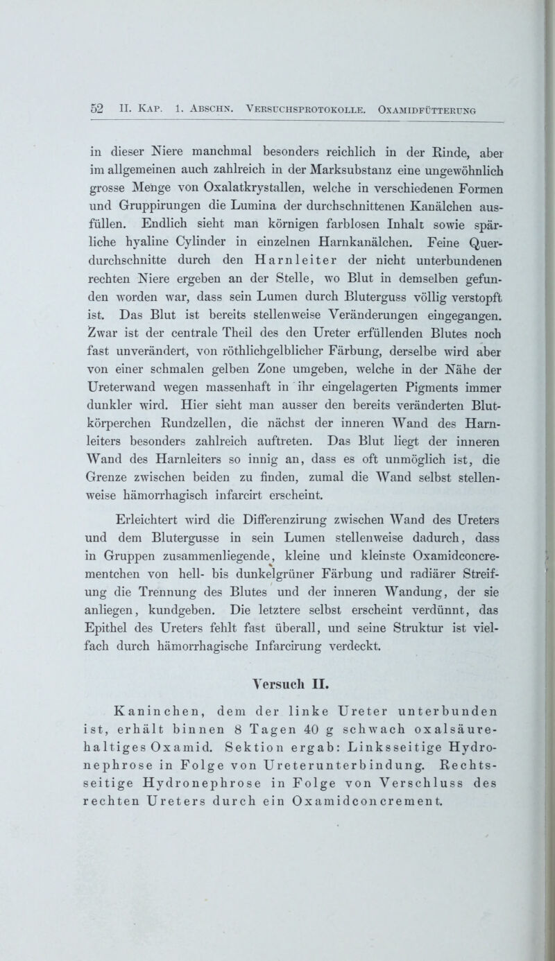 in dieser Niere manchmal besonders reichlich in der Rinde, aber im allgemeinen auch zahlreich in der Marksubstanz eine ungewöhnlich grosse Menge von Oxalatkrystallen, welche in verschiedenen Formen und Gruppirungen die Lumina der durchschnittenen Kanälchen aus- füllen. Endlich sieht man körnigen farblosen Inhalt sowie spär- liche hyaline Cylinder in einzelnen Harnkanälchen. Feine Quer- durchschnitte durch den Harnleiter der nicht unterbundenen rechten Niere ergeben an der Stelle, wo Blut in demselben gefun- den worden war, dass sein Lumen durch Bluterguss völlig verstopft ist. Das Blut ist bereits stellenweise Veränderungen eingegangen. Zwar ist der centrale Theil des den Ureter erfüllenden Blutes noch fast unverändert, von röthlichgelblicher Färbung, derselbe wird aber von einer schmalen gelben Zone umgeben, welche in der Nähe der Ureterwand wegen massenhaft in ihr eingelagerten Pigments immer dunkler wird. Hier sieht man ausser den bereits veränderten Blut- körperchen Rundzellen, die nächst der inneren Wand des Harn- leiters besonders zahlreich auftreten. Das Blut liegt der inneren Wand des Harnleiters so innig an, dass es oft unmöglich ist, die Grenze zwischen beiden zu finden, zumal die Wand selbst stellen- weise hämorrhagisch infarcirt erscheint. Erleichtert wird die Differenzirung zwischen Wand des Ureters und dem Blutergusse in sein Lumen stellenweise dadurch, dass in Gruppen zusammenliegende, kleine und kleinste Oxamidconcre- mentchen von hell- bis dunkelgrüner Färbung und radiärer Streif- ung die Trennung des Blutes und der inneren Wandung, der sie anliegen, kundgeben. Die letztere selbst erscheint verdünnt, das Epithel des Ureters fehlt fast überall, und seine Struktur ist viel- fach durch hämorrhagische Infarcirung verdeckt. Versuch II. Kaninchen, dem der linke Ureter unterbunden ist, erhält binnen 8 Tagen 40 g schwach oxalsäure- haltiges Ox amid. Sektion ergab: Linksseitige Hydro- nephrose in Folge von Ureterunterbindung. Rechts- seitige Hydronephrose in Folge von Verschluss des rechten Ureters durch ein Oxamidconcrement.