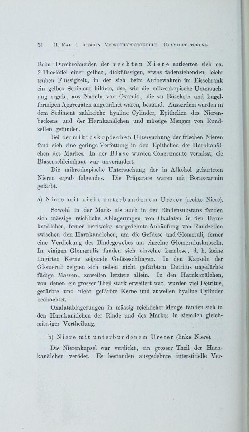 Beim Durchschneiden der rechten Niere entleerten sich ca. 2 Theelöffel einer gelben, dickflüssigen, etwas fadenziehenden, leicht trüben Flüssigkeit, in der sich beim Auf bewahren im Eisschrank ein gelbes Sediment bildete, das, wie die mikroskopische Untersuch- ung ergab, aus Nadeln von Oxamid, die zu Büscheln und kugel- förmigen Aggregaten angeordnet waren, bestand. Ausserdem wurden in dem Sediment zahlreiche hyaline Cylinder, Epithelien des Nieren- beckens und der Harnkanälchen und mässige Mengen von Rund- zellen gefunden. Bei der mikroskopischen Untersuchung der frischen Nieren fand sich eine geringe Verfettung in den Epithelien der Harnkanäl- chen des Markes. In der Blase wurden Concremente vermisst, die Blasenschleimhaut war unverändert. Die mikroskopische Untersuchung der in Alkohol gehärteten Nieren ergab folgendes. Die Präparate waren mit Boraxcarmin gefärbt. a) Niere mit nicht unterbundenem Ureter (rechte Niere). Sowohl in der Mark- als auch in der Rindensubstanz fanden sich mässige reichliche Ablagerungen von Oxalaten in den Harn- kanälchen, ferner herdweise ausgedehnte Anhäufung von Rundzellen zwischen den Harnkanälchen, um die Gefässe und Glomeruli, ferner eine Verdickung des Bindegewebes um einzelne Glomeruluskapseln. In einigen Glomerulis fanden sich einzelne kernlose, d. h. keine tingirten Kerne zeigende Gefässschlingen. In den Kapseln der Glomeruli zeigten sich neben nicht gefärbtem Detritus ungefärbte fädige Massen, zuweilen letztere allein. In den Harnkanälchen, von denen ein grosser Theil stark erweitert war, wurden viel Detritus, gefärbte und nicht gefärbte Kerne und zuweilen hyaline Cylinder beobachtet. Oxalatablagerungen in mässig reichlicher Menge fanden sich in den Harnkanälchen der Rinde und des Markes in ziemlich gleich- mässiger Vertheilung. b) Niere mit unterbundenem Ureter (linke Niere). Die Nierenkapsel war verdickt, ein grosser Theil der Harn- kanälchen verödet. Es bestanden ausgedehnte interstitielle Ver-