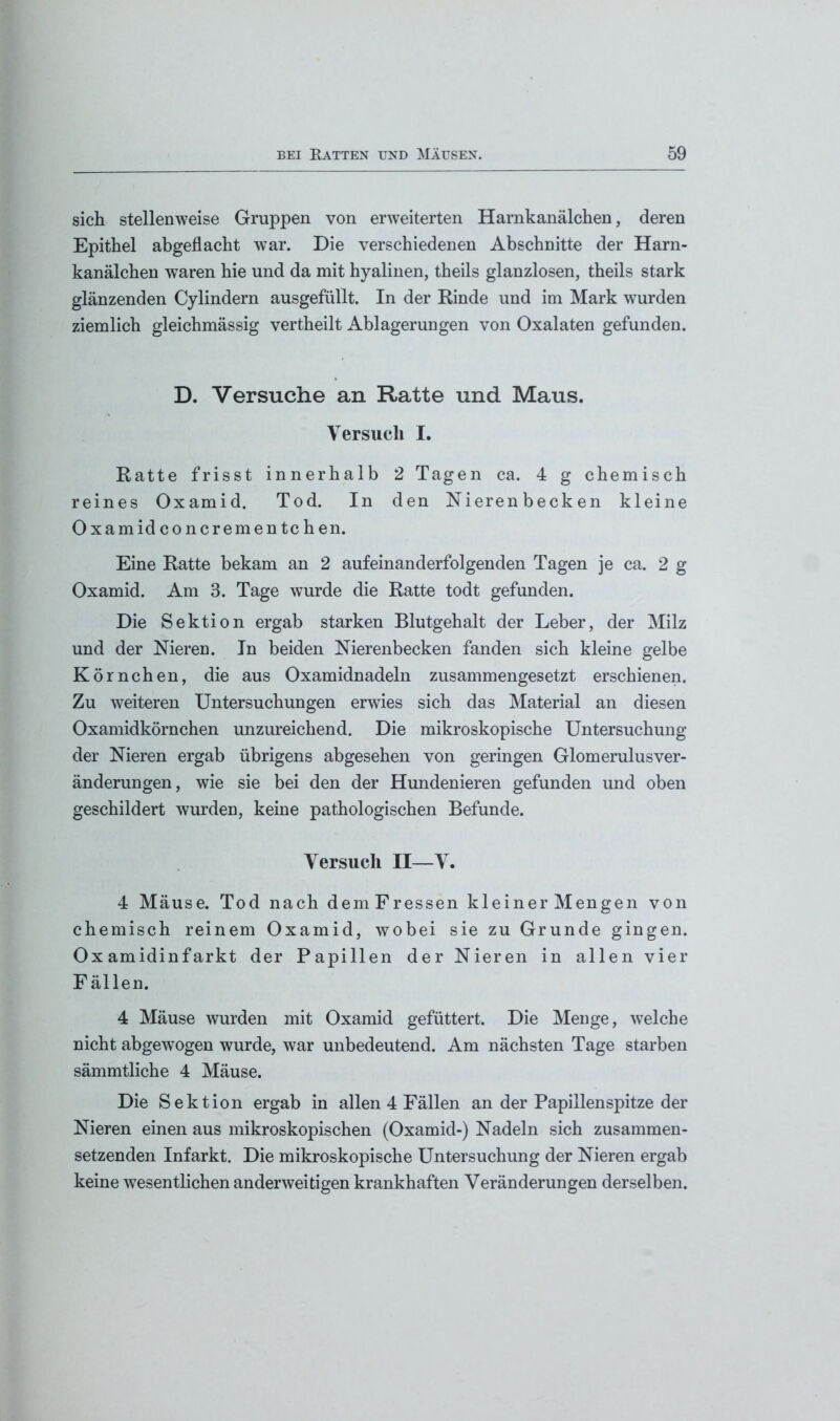 sich stellenweise Gruppen von erweiterten Harnkanälchen, deren Epithel abgeflacht war. Die verschiedenen Abschnitte der Harn- kanälchen waren hie und da mit hyalinen, theils glanzlosen, theils stark glänzenden Cylindern ausgefüllt. In der Rinde und im Mark wurden ziemlich gleichmässig vertheilt Ablagerungen von Oxalaten gefunden. D. Versuche an Ratte und Maus. Versuch I. Ratte frisst innerhalb 2 Tagen ca. 4 g chemisch reines Oxamid. Tod. In den Nierenbecken kleine Oxamidconcrementchen. Eine Ratte bekam an 2 aufeinanderfolgenden Tagen je ca. 2 g Oxamid. Am 3. Tage wurde die Ratte todt gefunden. Die Sektion ergab starken Blutgehalt der Leber, der Milz und der Nieren. In beiden Nierenbecken fanden sich kleine gelbe Körnchen, die aus Oxamidnadeln zusammengesetzt erschienen. Zu weiteren Untersuchungen erwies sich das Material an diesen Oxamidkörnchen unzureichend. Die mikroskopische Untersuchung der Nieren ergab übrigens abgesehen von geringen Glomerulusver- änderungen, wie sie bei den der Hundenieren gefunden und oben geschildert wurden, keine pathologischen Befunde. Versuch II—V. 4 Mäuse. Tod nach demFressen kleiner Mengen von chemisch reinem Oxamid, wobei sie zu Grunde gingen. Ox amidinfarkt der Papillen der Nieren in allen vier Fällen. 4 Mäuse wurden mit Oxamid gefüttert. Die Menge, welche nicht abgewogen wurde, war unbedeutend. Am nächsten Tage starben sämmtliche 4 Mäuse. Die Sektion ergab in allen 4 Fällen an der Papillenspitze der Nieren einen aus mikroskopischen (Oxamid-) Nadeln sich zusammen- setzenden Infarkt. Die mikroskopische Untersuchung der Nieren ergab keine wesentlichen anderweitigen krankhaften Veränderungen derselben.