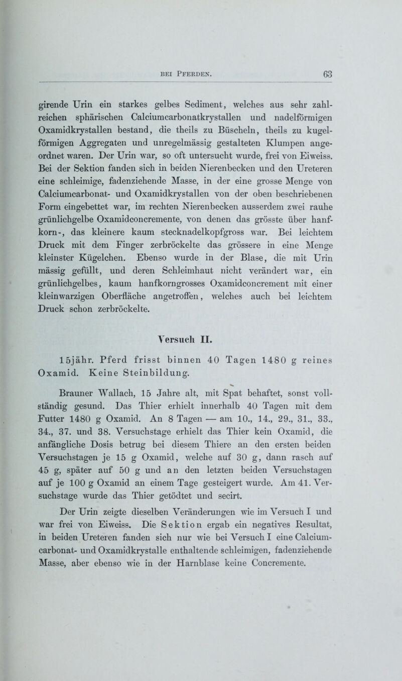 girende Urin ein starkes gelbes Sediment, welches aus sehr zahl- reichen sphärischen Calcium carbonatkrystallen und nadelfbrmigen Oxamidkrystallen bestand, die theils zu Büscheln, theils zu kugel- förmigen Aggregaten und unregelmässig gestalteten Klumpen ange- ordnet waren. Der Urin war, so oft untersucht wurde, frei von Eiweiss. Bei der Sektion fanden sich in beiden Nierenbecken und den Ureteren eine schleimige, fadenziehende Masse, in der eine grosse Menge von Calciumcarbonat- und Oxamidkrystallen von der oben beschriebenen Form eingebettet war, im rechten Nierenbecken ausserdem zwei rauhe grünlichgelbe Oxamidconcremente, von denen das grösste über hanf- korn-, das kleinere kaum stecknadelkopfgross war. Bei leichtem Druck mit dem Finger zerbröckelte das grössere in eine Menge kleinster Kügelchen. Ebenso wurde in der Blase, die mit Urin mässig gefüllt, und deren Schleimhaut nicht verändert war, ein grünlichgelbes, kaum hanfkorngrosses Oxamidconcrement mit einer klein warzigen Oberfläche angetroffen, welches auch bei leichtem Druck schon zerbröckelte. Versuch II. löjähr. Pferd frisst binnen 40 Tagen 1480 g reines Oxamid. Keine Steinbildung. Brauner Wallach, 15 Jahre alt, mit Spat behaftet, sonst voll- ständig gesund. Das Thier erhielt innerhalb 40 Tagen mit dem Futter 1480 g Oxamid. An 8 Tagen — am 10., 14., 29., 31., 33., 34., 37. und 38. Versuchstage erhielt das Thier kein Oxamid, die anfängliche Dosis betrug bei diesem Thiere an den ersten beiden Versuchstagen je 15 g Oxamid, welche auf 30 g, dann rasch auf 45 g, später auf 50 g und an den letzten beiden Versuchstagen auf je 100 g Oxamid an einem Tage gesteigert wurde. Am 41. Ver- suchstage wurde das Thier getödtet und secirt. Der Urin zeigte dieselben Veränderungen wie im Versuch I und war frei von Eiweiss. Die Sektion ergab ein negatives Resultat, in beiden Ureteren fanden sich nur wie bei Versuch I eine Calcium- carbonat- und Oxamidkrystalle enthaltende schleimigen, fadenziehende Masse, aber ebenso wie in der Harnblase keine Concremente.