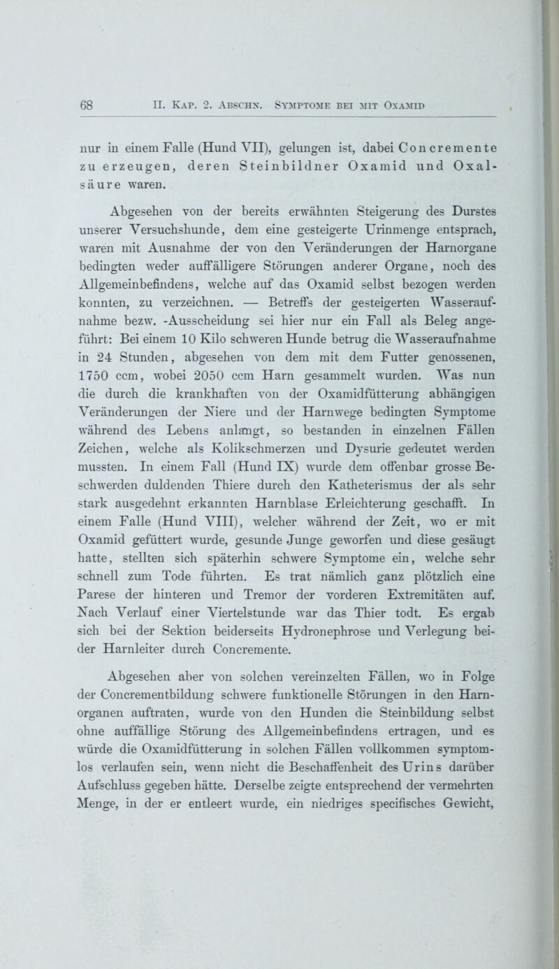 nur in einem Falle (Hund VII), gelungen ist, dabei Con cremente zu erzeugen, deren Steinbildner Oxamid und Oxal- säure waren. Abgesehen von der bereits erwähnten Steigerung des Durstes unserer Versuchshunde, dem eine gesteigerte Urinmenge entsprach, waren mit Ausnahme der von den Veränderungen der Harnorgane bedingten weder auffälligere Störungen anderer Organe, noch des Allgemeinbefindens, welche auf das Oxamid selbst bezogen werden konnten, zu verzeichnen. — Betreffs der gesteigerten Wasserauf- nahme bezw. -Ausscheidung sei hier nur ein Fall als Beleg ange- führt: Bei einem 10 Kilo schweren Hunde betrug die Wasseraufnahme in 24 Stunden, abgesehen von dem mit dem Futter genossenen, 1750 ccm, wobei 2050 ccm Harn gesammelt wurden. Was nun die durch die krankhaften von der Oxamidfütterung abhängigen Veränderungen der Niere und der Harnwege bedingten Symptome während des Lebens anlangt, so bestanden in einzelnen Fähen Zeichen, welche als Kolikschmerzen und Dysurie gedeutet werden mussten. In einem Fall (Hund IX) wurde dem offenbar grosse Be- schwerden duldenden Thiere durch den Katheterismus der als sehr stark ausgedehnt erkannten Harnblase Erleichterung geschafft. In einem Falle (Hund VIII), welcher während der Zeit, wo er mit Oxamid gefüttert wurde, gesunde Junge geworfen und diese gesäugt hatte, stellten sich späterhin schwere Symptome ein, welche sehr schnell zum Tode führten. Es trat nämlich ganz plötzlich eine Parese der hinteren und Tremor der vorderen Extremitäten auf. Nach Verlauf einer Viertelstunde war das Thier todt. Es ergab sich bei der Sektion beiderseits Hydronephrose und Verlegung bei- der Harnleiter durch Concremente. Abgesehen aber von solchen vereinzelten Fällen, wo in Folge der Concrementbildung schwere funktionelle Störungen in den Harn- organen auftraten, wurde von den Hunden die Steinbildung selbst ohne auffällige Störung des Allgemeinbefindens ertragen, und es würde die Oxamidfütterung in solchen Fällen vollkommen symptom- los verlaufen sein, wenn nicht die Beschaffenheit des Urins darüber Aufschluss gegeben hätte. Derselbe zeigte entsprechend der vermehrten Menge, in der er entleert wurde, ein niedriges specifisches Gewicht,