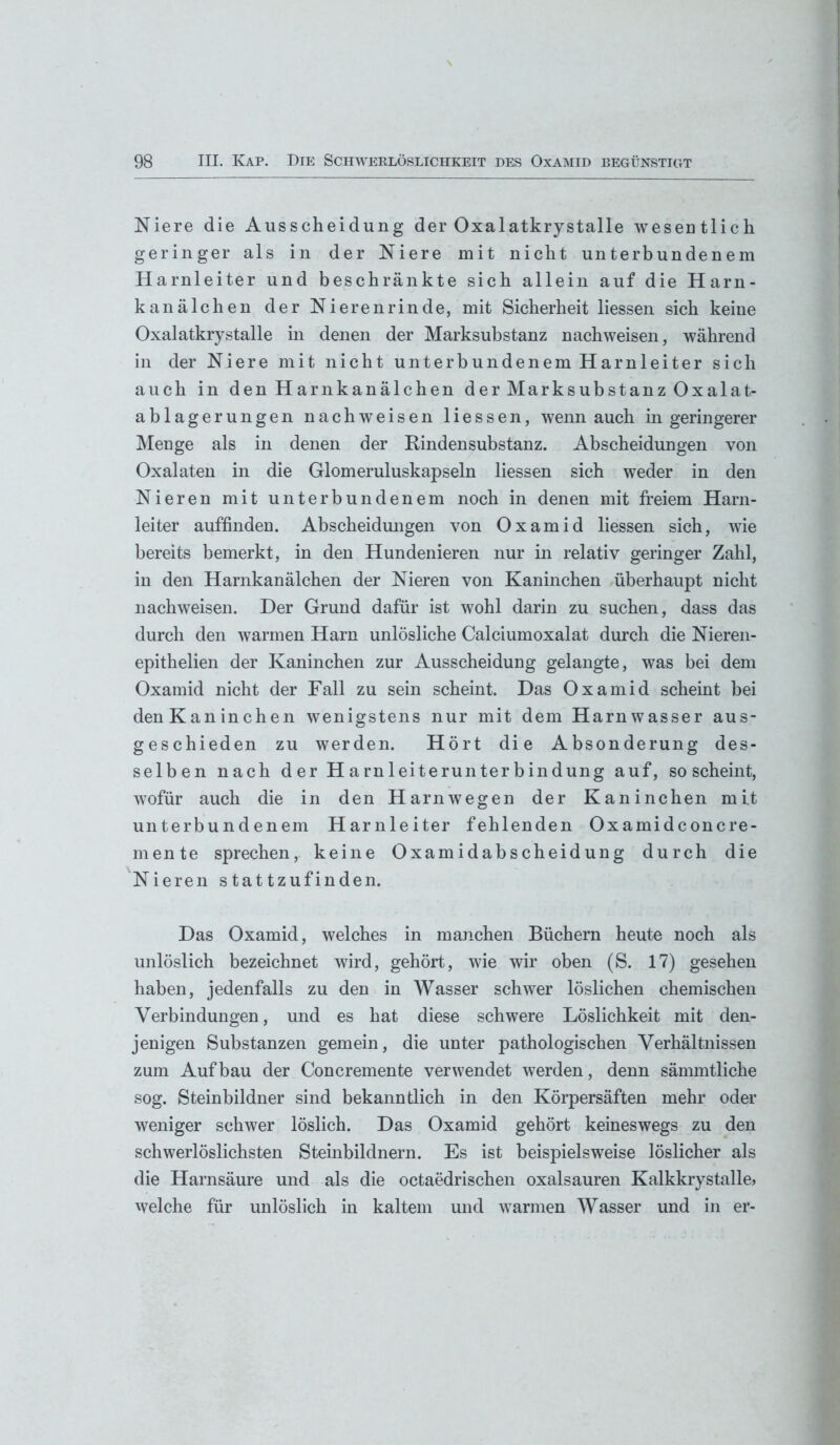 Niere die Ausscheidung der Oxalatkrystalle weseütlich geringer als in der Niere mit nicht unterbundenem Harnleiter und beschränkte sich allein auf die Harn- kanälchen der Nieren rin de, mit Sicherheit liessen sich keine Oxalatkrystalle in denen der Marksubstanz nachweisen, während in der Niere mit nicht unterbundenem Harnleiter sich auch in den Harnkanälchen der Marksubstanz Oxalat- ablagerungen nachweisen liessen, wenn auch in geringerer Menge als in denen der Rindensubstanz. Abscheidungen von Oxalaten in die Glomeruluskapseln liessen sich weder in den Nieren mit unterbundenem noch in denen mit freiem Harn- leiter auffinden. Abscheidungen von Oxamid liessen sich, wie bereits bemerkt, in den Hundenieren nur in relativ geringer Zahl, in den Harnkanälchen der Nieren von Kaninchen überhaupt nicht nachweisen. Der Grund dafür ist wohl darin zu suchen, dass das durch den warmen Harn unlösliche Calciumoxalat durch die Nieren- epithelien der Kaninchen zur Ausscheidung gelangte, was bei dem Oxamid nicht der Fall zu sein scheint. Das Oxamid scheint bei denKaninchen wenigstens nur mit dem Harnwasser aus- geschieden zu werden. Hört die Absonderung des- selben nach der Harnleiterunterbindung auf, so scheint, wofür auch die in den Harnwegen der Kaninchen mit unterbundenem Harnleiter fehlenden Oxamidconcre- mente sprechen, keine Oxamidabscheidung durch die Nieren stattzufinden. Das Oxamid, welches in manchen Büchern heute noch als unlöslich bezeichnet wird, gehört, wie wir oben (S. 17) gesehen haben, jedenfalls zu den in Wasser schwer löslichen chemischen Verbindungen, und es hat diese schwere Löslichkeit mit den- jenigen Substanzen gemein, die unter pathologischen Verhältnissen zum Aufbau der Concremente verwendet werden, denn sännntliche sog. Steinbildner sind bekanntlich in den Körpersäften mehr oder weniger schwer löslich. Das Oxamid gehört keineswegs zu den schwerlöslichsten Steinbildnern. Es ist beispielsweise löslicher als die Harnsäure und als die octaedrischen oxalsauren Kalkkrystalle, welche für unlöslich in kaltem und warmen Wasser und in er-