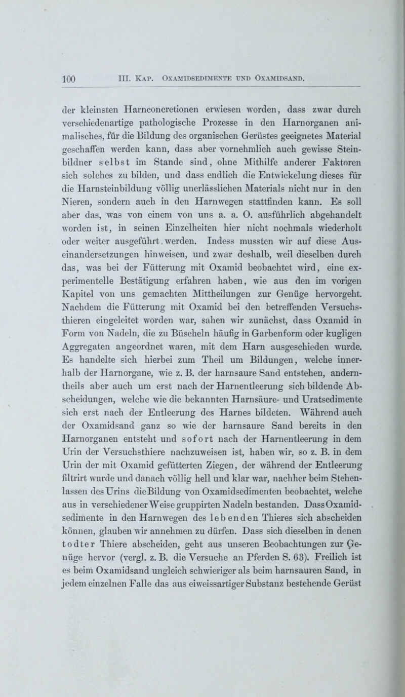 der kleinsten Harnconcretionen erwiesen worden, dass zwar durch verschiedenartige pathologische Prozesse in den Harnorganen ani- malisches, für die Bildung des organischen Gerüstes geeignetes Material geschaffen werden kann, dass aber vornehmlich auch gewisse Stein- bildner selbst im Stande sind, ohne Mithilfe anderer Faktoren sich solches zu bilden, und dass endlich die Entwickelung dieses für die Harnsteinbildung völlig unerlässlichen Materials nicht nur in den Nieren, sondern auch in den Harnwegen stattfinden kann. Es soll aber das, was von einem von uns a. a. O. ausführlich abgehandelt worden ist, in seinen Einzelheiten hier nicht nochmals wiederholt oder weiter ausgeführt. werden. Indess mussten wir auf diese Aus- einandersetzungen hinweisen, und zwar deshalb, weil dieselben durch das, was bei der Fütterung mit Oxamid beobachtet wird, eine ex- perimentelle Bestätigung erfahren haben, wie aus den im vorigen Kapitel von uns gemachten Mittheilungen zur Genüge hervorgeht. Nachdem die Fütterung mit Oxamid bei den betreffenden Versuchs- thieren ein geleitet worden war, sahen wir zunächst, dass Oxamid in Form von Nadeln, die zu Büscheln häufig in Garbenform oder kugligen Aggregaten angeordnet waren, mit dem Harn ausgeschieden wurde. Es handelte sich hierbei zum Theil um Bildungen, welche inner- halb der Harnorgane, wie z. B. der harnsaure Sand entstehen, andern- theils aber auch um erst nach der Harnentleerung sich bildende Ab- scheidungen, welche wie die bekannten Harnsäure- und Uratsedimente sich erst nach der Entleerung des Harnes bildeten. Während auch der Oxamidsand ganz so wie der harnsaure Sand bereits in den Harnorganen entsteht und sofort nach der Harnentleerung in dem Urin der Versuchsthiere nachzuweisen ist, haben wir, so z. B. in dem Urin der mit Oxamid gefütterten Ziegen, der während der Entleerung filtrirt wurde und danach völlig hell und klar war, nachher beim Stehen- lassen des Urins dieBildung von Oxamidsedimenten beobachtet, welche aus in verschiedener Weise gruppirten Nadeln bestanden. Dass Oxamid- sedimente in den Harn wegen des lebenden Thieres sich abscheiden können, glauben wir annehmen zu dürfen. Dass sich dieselben in denen todter Thiere abscheiden, geht aus unseren Beobachtungen zur ge- nüge hervor (vergl. z. B. die Versuche an Pferden S. 63). Freilich ist es beim Oxamidsand ungleich schwieriger als beim harnsauren Sand, in jedem einzelnen Falle das aus ei weissartiger Substanz bestehende Gerüst