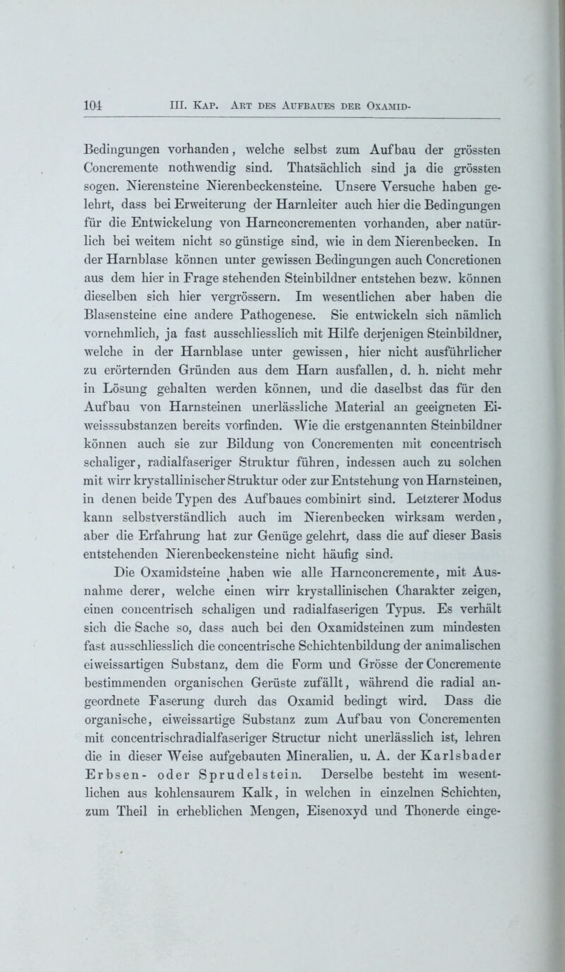 Bedingungen vorhanden, welche selbst zum Aufbau der grössten Concremente nothwendig sind. Thatsächlich sind ja die grössten sogen. Nierensteine Nierenbecken steine. Unsere Versuche haben ge- lehrt, dass bei Erweiterung der Harnleiter auch hier die Bedingungen für die Entwickelung von Harnconcrementen vorhanden, aber natür- lich bei weitem nicht so günstige sind, wie in dem Nierenbecken. In der Harnblase können unter gewissen Bedingungen auch Concretionen aus dem hier in Frage stehenden Steinbildner entstehen bezw. können dieselben sich hier vergrössern. Im wesentlichen aber haben die Blasensteine eine andere Pathogenese. Sie entwickeln sich nämlich vornehmlich, ja fast ausschliesslich mit Hilfe derjenigen Steinbildner, welche in der Harnblase unter gewissen, hier nicht ausführlicher zu erörternden Gründen aus dem Harn ausfallen, d. h. nicht mehr in Lösung gehalten werden können, und die daselbst das für den Aufbau von Harnsteinen unerlässliche Material an geeigneten Ei- weisssubstanzen bereits vorfinden. Wie die erstgenannten Steinbildner können auch sie zur Bildung von Concrementen mit concentrisch schaliger, radialfaseriger Struktur führen, indessen auch zu solchen mit wirr krystallinischer Struktur oder zur Entstehung von Harnsteinen, in denen beide Typen des Aufbaues combinirt sind. Letzterer Modus kann selbstverständlich auch im Nierenbecken wirksam werden, aber die Erfahrung hat zur Genüge gelehrt, dass die auf dieser Basis entstehenden Nierenbeckensteine nicht häufig sind. Die Oxamidsteine haben wie alle Harnconcremente, mit Aus- nahme derer, welche einen wirr krystallinischen Charakter zeigen, einen concentrisch schaligen und radialfaserigen Typus. Es verhält sich die Sache so, dass auch bei den Oxamidsteinen zum mindesten fast ausschliesslich die concentrische Schichtenbildung der animalischen eiweissartigen Substanz, dem die Form und Grösse der Concremente bestimmenden organischen Gerüste zufällt, während die radial an- geordnete Faserung durch das Oxamid bedingt wird. Dass die organische, eiweissartige Substanz zum Aufbau von Concrementen mit concentrischradialfaseriger Structur nicht unerlässlich ist, lehren die in dieser Weise aufgebauten Mineralien, u. A. der Karlsbader Erbsen- oder Sprudelstein. Derselbe besteht im wesent- lichen aus kohlensaurem Kalk, in welchen in einzelnen Schichten, zum Theil in erheblichen Mengen, Eisenoxyd und Thonerde einge-