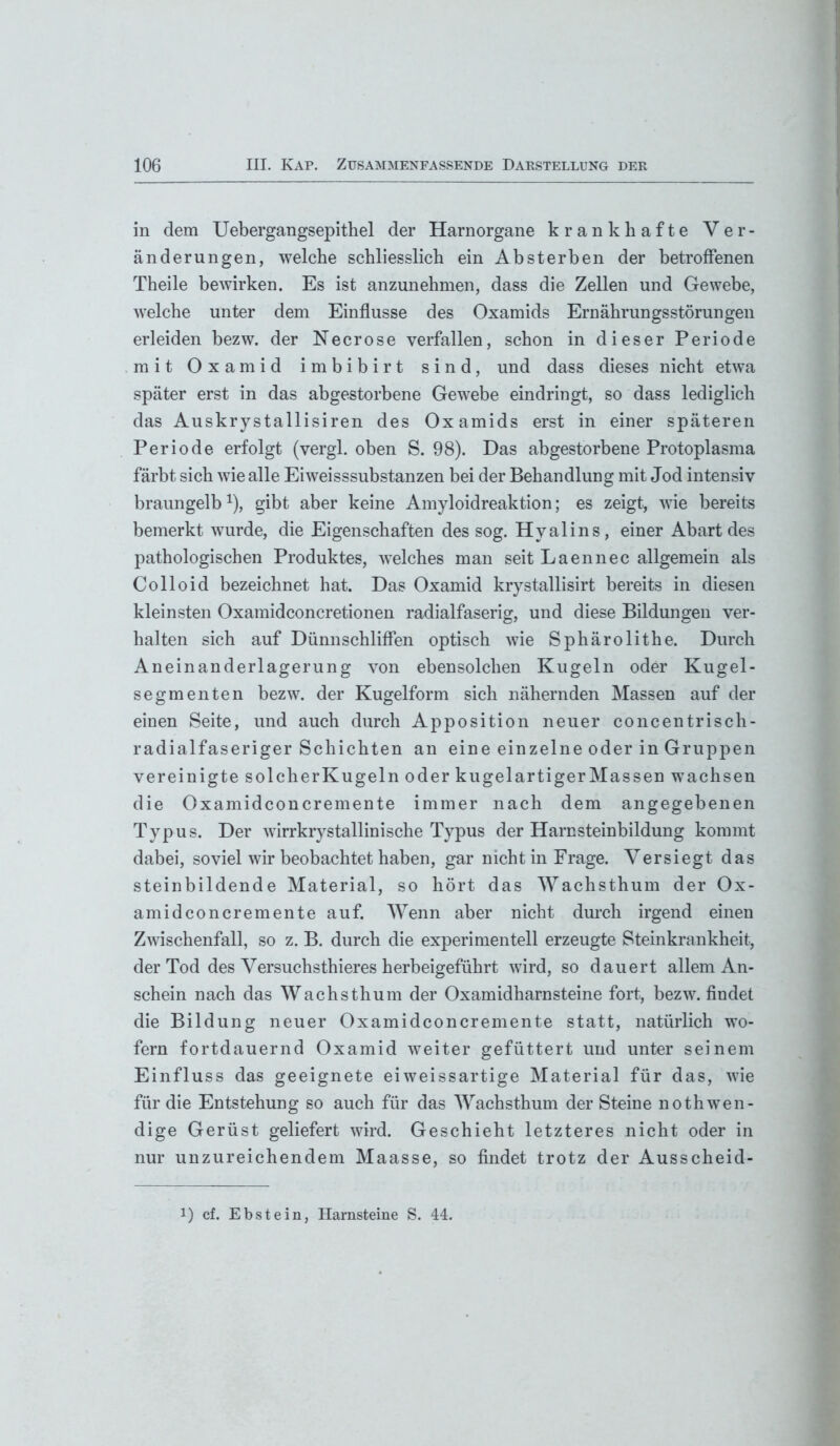 in dem Uebergangsepithel der Harnorgane krankhafte Ver- änderungen, welche schliesslich ein Absterben der betroffenen Theile bewirken. Es ist anzunehmen, dass die Zellen und Gewebe, welche unter dem Einflüsse des Oxamids Ernährungsstörungen erleiden bezw. der Necrose verfallen, schon in dieser Periode mit Oxamid imbibirt sind, und dass dieses nicht etwa später erst in das abgestorbene Gewebe eindringt, so dass lediglich das Auskrystallisiren des Oxamids erst in einer späteren Periode erfolgt (vergl. oben S. 98). Das abgestorbene Protoplasma färbt sich wie alle Eiweisssubstanzen bei der Behandlung mit Jod intensiv braungelb *), gibt aber keine Amyloidreaktion; es zeigt, wie bereits bemerkt wurde, die Eigenschaften des sog. Hyalins, einer Abart des pathologischen Produktes, welches man seit Laennec allgemein als Colloid bezeichnet hat. Das Oxamid krystallisirt bereits in diesen kleinsten Oxamidconcretionen radialfaserig, und diese Bildungen ver- halten sich auf Dünnschliffen optisch wie Sphärolithe. Durch Aneinanderlagerung von ebensolchen Kugeln oder Kugel- segmenten bezw. der Kugelform sich nähernden Massen auf der einen Seite, und auch durch Apposition neuer concentrisch- radialfaseriger Schichten an eine einzelne oder in Gruppen vereinigte solcherKugeln oder kugelartiger Massen wachsen die Oxamidconcremente immer nach dem angegebenen Typus. Der wirrkrystallinische Typus der Harnsteinbildung kommt dabei, soviel wir beobachtet haben, gar nicht in Frage. Versiegt das steinbildende Material, so hört das Wachsthum der Ox- amidconcremente auf. Wenn aber nicht durch irgend einen Zwischenfall, so z. B. durch die experimentell erzeugte Steinkrankheit, der Tod des Versuchsthieres herbeigeführt wird, so dauert allem An- schein nach das Wachsthum der Oxamidharnsteine fort, bezw. findet die Bildung neuer Oxamidconcremente statt, natürlich wo- fern fortdauernd Oxamid weiter gefüttert und unter seinem Einfluss das geeignete ei weissartige Material für das, wie für die Entstehung so auch für das Wachsthum der Steine nothwen- dige Gerüst geliefert wird. Geschieht letzteres nicht oder in nur unzureichendem Maasse, so findet trotz der Ausscheid-