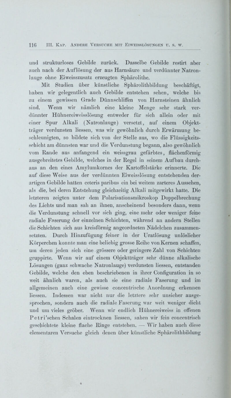 und strukturloses Gebilde zurück. Dasselbe Gebilde restirt aber auch nach der Auflösung der aus Harnsäure und verdünnter Natron- lauge ohne Eiweisszusatz erzeugten Spbärolithe. Mit Studien über künstliche Sphärolithbildung beschäftigt, haben wir gelegentlich auch Gebilde entstehen sehen, welche bis zu einem gewissen Grade Dünnschliffen von Harnsteinen ähnlich sind. Wenn wir nämlich eine kleine Menge sehr stark ver- dünnter Hühnereiweisslösung entweder für sich allein oder mit einer Spur Alkali (Natronlauge) versetzt, auf einem Objekt- träger verdunsten liessen, wras wir gewöhnlich durch Erwärmung be- schleunigten, so bildete sich von der Stelle aus, wo die Flüssigkeits- schicht am dünnsten war und die Verdunstung begann, also gewöhnlich vom Rande aus anfangend ein weissgrau gefärbtes, flächenförmig ausgebreitetes Gebilde, welches in der Regel in seinem Aufbau durch- aus an den eines Amylumkornes der Kartoffelstärke erinnerte. Die auf diese Weise aus der verdünnten Eiweisslösung entstehenden der- artigen Gebilde hatten ceteris paribus ein bei weitem zarteres Aussehen, als die, bei deren Entstehung gleichzeitig Alkali mitgewirkt hatte. Die letzteren zeigten unter dem Polarisationsmikroskop Doppelbrechung des Lichts und man sah an ihnen, anscheinend besonders dann, wenn die Verdunstung schnell vor sich ging, eine mehr oder weniger feine radiale Faserung der einzelnen Schichten, während an andern Stellen die Schichten sich aus kreisförmig angeordneten Nädelchen zusammen- setzten. Durch Hinzufügung feiner in der Uratlösung unlöslicher Körperchen konnte man eine beliebig grosse Reihe von Kernen schaffen, um deren jeden sich eine grössere oder geringere Zahl von Schichten gruppirte. Wenn wir auf einem Objektträger sehr dünne alkalische Lösungen (ganz schwache Natronlauge) verdunsten liessen, entstanden Gebilde, welche den eben beschriebenen in ihrer Configuration in so weit ähnlich waren, als auch sie eine radiale Faserung und im allgemeinen auch eine gewisse concentrische Anordnung erkennen liessen. Indessen war nicht nur die letztere sehr unsicher ausge- sprochen, sondern auch die radiale Faserung war weit weniger dicht und um vieles gröber. Wenn wir endlich Hühnereiweiss in offenen Petri’schen Schalen eintrocknen liessen, sahen wir fein concentrisch geschichtete kleine flache Ringe entstehen. — Wir haben auch diese elementaren Versuche gleich denen über künstliche Sphärolithbildung