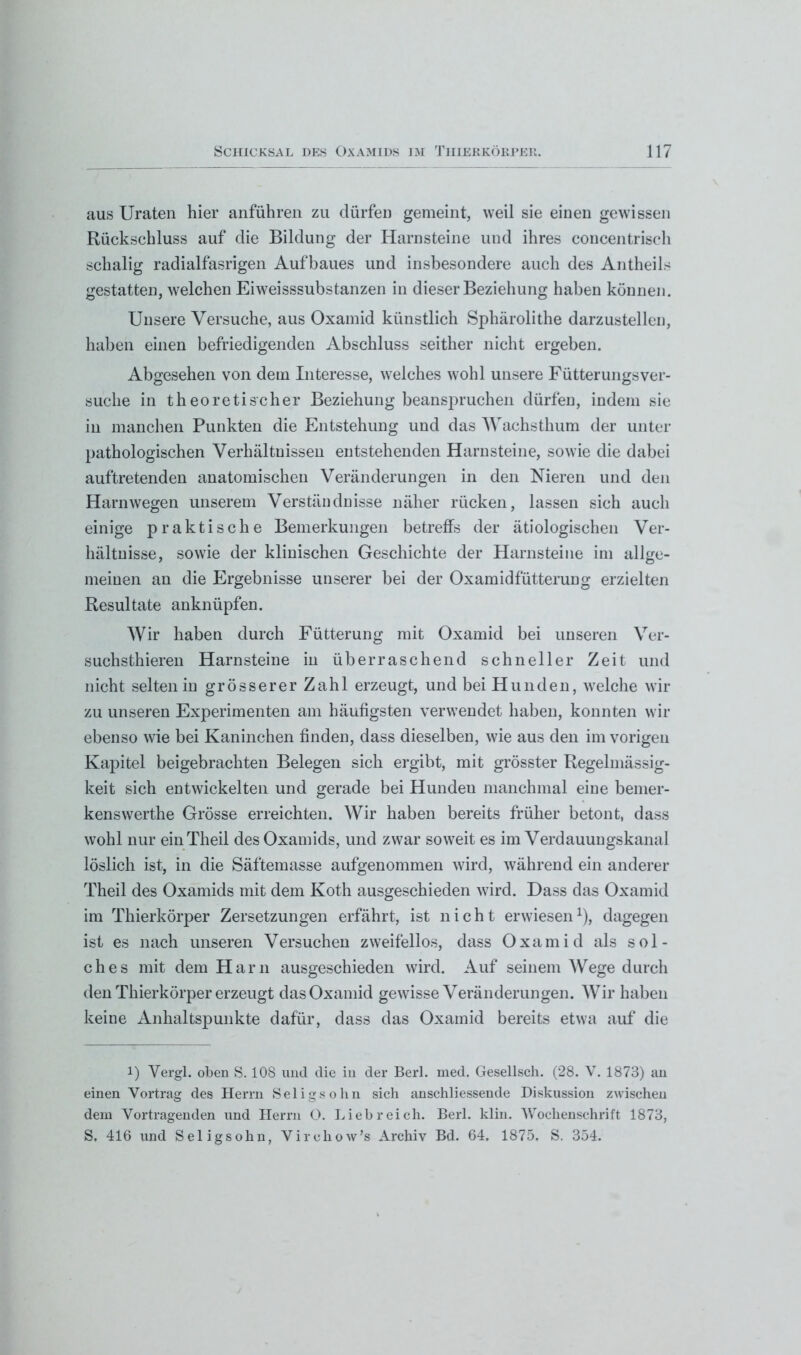 aus Uraten hier anführen zu dürfen gemeint, weil sie einen gewissen Rückschluss auf die Bildung der Harnsteine und ihres concentrisch schalig radialfasrigen Aufbaues und insbesondere auch des Antheils gestatten, welchen Eiweisssubstanzen in dieser Beziehung haben können. Unsere Versuche, aus Oxamid künstlich Sphärolithe darzustellen, haben einen befriedigenden Abschluss seither nicht ergeben. Abgesehen von dem Interesse, welches wohl unsere Fütterungsver- suche in theoretischer Beziehung beanspruchen dürfen, indem sie in manchen Punkten die Entstehung und das Wachsthum der unter pathologischen Verhältnissen entstehenden Harnsteine, sowie die dabei auftretenden anatomischen Veränderungen in den Nieren und den Harn wegen unserem Verständnisse näher rücken, lassen sich auch einige praktische Bemerkungen betreffs der ätiologischen Ver- hältnisse, sowie der klinischen Geschichte der Harnsteine im allge- meinen an die Ergebnisse unserer bei der Oxamidfütterung erzielten Resultate anknüpfen. Wir haben durch Fütterung mit Oxamid bei unseren Ver- suchsthieren Harnsteine in überraschend schneller Zeit und nicht selten in grösserer Zahl erzeugt, und bei Hunden, welche wir zu unseren Experimenten am häufigsten verwendet haben, konnten wir ebenso wie bei Kaninchen finden, dass dieselben, wie aus den im vorigen Kapitel beigebrachten Belegen sich ergibt, mit grösster Regelmässig- keit sich entwickelten und gerade bei Hunden manchmal eine bemer- kenswerthe Grösse erreichten. Wir haben bereits früher betont, dass wohl nur einTheil des Oxamids, und zwar soweit es im Verdauungskanal löslich ist, in die Säftemasse aufgenommen wird, während ein anderer Theil des Oxamids mit dem Koth ausgeschieden wird. Dass das Oxamid im Thierkörper Zersetzungen erfährt, ist nicht erwiesen1), dagegen ist es nach unseren Versuchen zweifellos, dass Oxamid als sol- ches mit dem Harn ausgeschieden wird. Auf seinem Wege durch den Thierkörper erzeugt das Oxamid gewisse Veränderungen. Wir haben keine Anhaltspunkte dafür, dass das Oxamid bereits etwa auf die 1) Yergl. oben S. 108 und die in der Berl. med. Gesellsch. (28. Y. 1873) an einen Yortrag des Herrn Seligsolln sich anschliessende Diskussion zwischen dem Vortragenden und Herrn O. Liebreich. Berl. klin. Wochenschrift 1873, S, 416 und Seligsohn, Vircliow’s Archiv Bd. 64. 1875. S. 354.