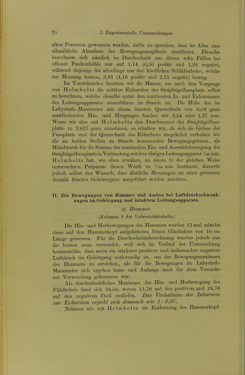 alten Personen gewonnen wurden, dafür zu sprechen, dass im Alter eine allmähliche Abnahme der Bewegungsamplitude stattfindet. Dieselbe berechnete sich nämlich im Durchschnitt aus diesen zehn Fällen bei offener Paukenhöhle nur auf 1,74 (0,50 positiv und 1,24 negativ), während diejenige der allerdings nur drei kindlichen Schläfenbeine, welche zur Messung kamen, 3,91 (1,16 positiv und 2,75 negativ) betrug. Im Vorstehenden besitzen wir die Maasse, um nach dem Vorgänge von Helmholtz die mittlere Exkursion der Steigbügelfussplatte selbst zu berechnen, welche dieselbe unter den maximalen In- und Exkursionen des Leitungsapparates auszuführen im Stande ist. Die Höhe des im Labyrinth-Manometer mit einem inneren Querschnitt von 0,09 qmm stattfindenden Hin- und Herganges fanden wir 2,54 oder 1,27 mm. Wenn wir also mit Helmholtz den Durchmesser der Steigbügelfuss- platte zu 2,827 qmm annehmen, so erhalten wir, da sich die Grösse der Fussplatte und der Querschnitt des Röhrchens umgekehrt verhalten wie die an beiden Stellen zu Stande kommenden Bewegungsgrössen, als Mittelwerth für die Summe der maximalen Ein- und Auswärtsbewegung der Steigbügelfussplatte in Verbindung mit dem übrigen Leitungsapparatl/25 mm. Helmholtz hat, wie oben erwähnt, an einem in der gleichen Weise untersuchten Präparate diesen Werth zu V14 mm bestimmt, äussertc jedoch selbst den Wunsch, dass ähnliche Messungen an einer grösseren Anzahl frischer Gehörorgane ausgeführt werden möchten. II. Die Bewegungen von Hammer und Ambos bei Luftdruckschwank- ungen im Gehörgang und intaktem Leitungsapparate. a) Hammer. (Kolumne 8 der Uebersichtstabelle.) Die Hin- und Herbewegungen des Hammers wurden 13 mal mittelst eines auf den Hammerkopf aufgekitteten feinen Glasfadens von 10 cm Länge gemessen. Für die Durchschnittsberechnung wurden jedoch nur die letzten neun verwendet, weil sich im Verlauf der Untersuchung herausstellte, dass meist ein stärkerer positiver und insbesondere negativer Luftdruck im Gehörgang nothwendig ist, um das Bewegungsmaximum des Hammers zu erreichen, als für die Bewegungen im Labyrinth- Manometer sich ergeben hatte und Anfangs auch für diese Versuche zur Verwendung gekommen war. Als durchschnittliches Maximum der Hin- und Herbewegung des Fühlhebels fand sich 38,56, wovon 11,78 auf den positiven und 26,78 auf den negativen Theil entfielen. Das Verhältmss der Inkursion zur Exkursion ergiebt sich demnach ivie 1:2,27. Nehmen wir mit Helmholtz die Entfernung des Hammerkopf-