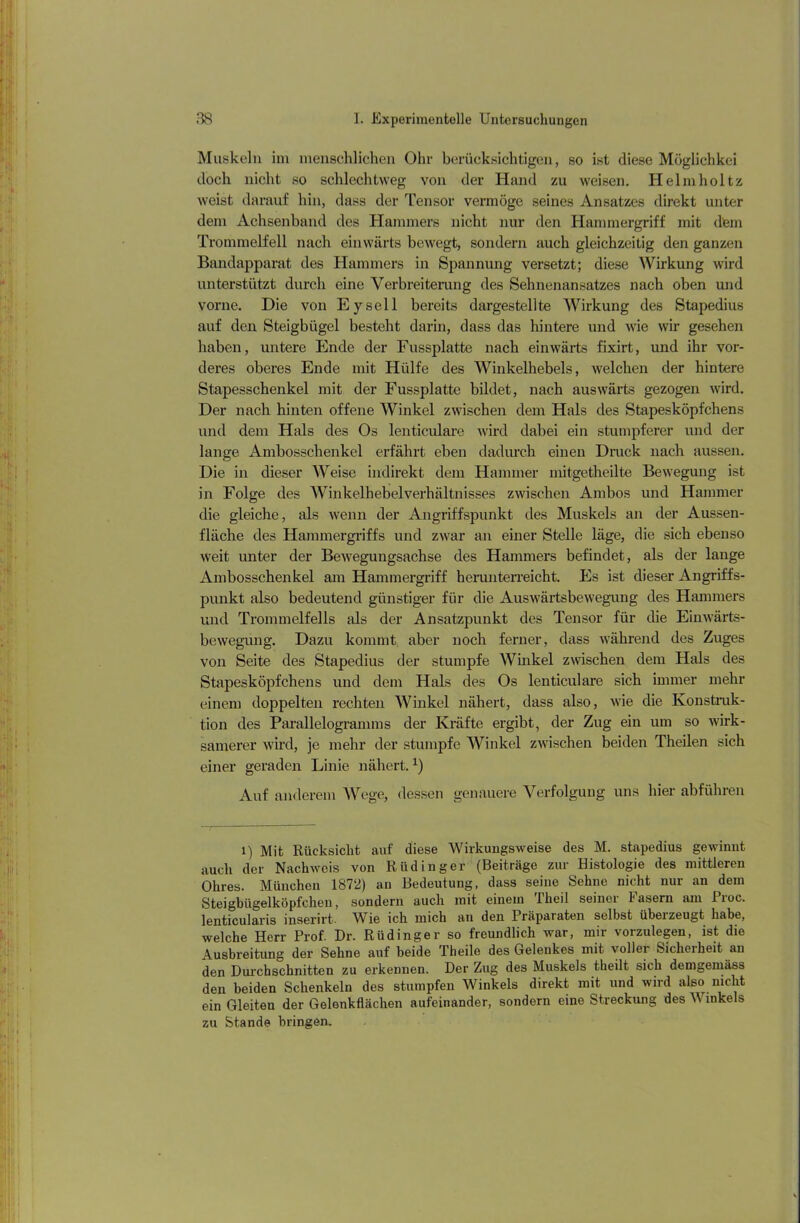 Muskeln im menschlichen Ohr berücksichtigen, so ist diese Möglichkei doch nicht so schlechtweg von der Hand zu weisen. Helmholtz weist darauf hin, dass der Tensor vermöge seines Ansatzes direkt unter dem Achsenband des Hammers nicht nur den Hammergriff mit dem Trommelfell nach einwärts bewegt, sondern auch gleichzeitig den ganzen Bandapparat des Hammers in Spannung versetzt; diese Wirkung wird unterstützt durch eine Verbreiterung des Sehnenansatzes nach oben und vorne. Die von Eyscll bereits dargestellte Wirkung des Stapedius auf den Steigbügel besteht darin, dass das hintere und wie wir gesehen haben, untere Ende der Fussplatte nach einwärts fixirt, und ihr vor- deres oberes Ende mit Hülfe des Winkelhebels, welchen der hintere Stapesschenkel mit der Fussplatte bildet, nach auswärts gezogen wird. Der nach hinten offene Winkel zwischen dem Hals des Stapesköpfchens und dem Hals des Os lenticulare wird dabei ein stumpferer und der lange Ambosschenkel erfährt eben dadurch einen Druck nach aussen. Die in dieser Weise indirekt dem Hammer mitgetheilte Bewegung ist in Folge des Winkelhebel Verhältnisses zwischen Ambos und Hammer die gleiche, als wenn der Angriffspunkt des Muskels an der Aussen- fläche des Hammergriffs und zwar an einer Stelle läge, die sich ebenso weit unter der Bewegungsachse des Hammers befindet, als der lange Ambosschenkel am Hammergriff herunterreicht. Es ist dieser Angriffs- punkt also bedeutend günstiger für die Auswärtsbewegung des Hammers und Trommelfells als der Ansatzpunkt des Tensor für die Einwärts- bewegung. Dazu kommt aber noch ferner, dass während des Zuges von Seite des Stapedius der stumpfe Winkel zwischen dem Hals des Stapesköpfchens und dem Hals des Os lenticulare sich immer mehr einem doppelten rechten Winkel nähert, dass also, wie die Konstruk- tion des Parallelogramms der Kräfte ergibt, der Zug ein um so wirk- samerer wird, je mehr der stumpfe Winkel zwischen beiden Theilen sich einer geraden Linie nähert.i) * * * * * * * * x) Auf anderem Wege, dessen genauere Verfolgung uns hier abführen i) Mit Rücksicht auf diese Wirkungsweise des M. stapedius gewinnt auch der Nachweis von Rüdinger (Beiträge zur Histologie des mittleren Ohres. München 1872) an Bedeutung, dass seine Sehne nicht nur an dem Steigbügelköpfchen, sondern auch mit einem Theil seiner fasern am fioc. lenticularis inserirt. Wie ich mich an den Präparaten selbst überzeugt habe, welche Herr Prof. Dr. Rüdinger so freundlich war, mir vorzulegen, ist die Ausbreitung der Sehne auf beide Theile des Gelenkes mit voller Sicherheit an den Durchschnitten zu erkennen. Der Zug des Muskels theilt sich demgemäss den beiden Schenkeln des stumpfen Winkels direkt mit und wird also nicht ein Gleiten der Gelenkflächen aufeinander, sondern eine Streckung des Winkels zu Stande bringen.