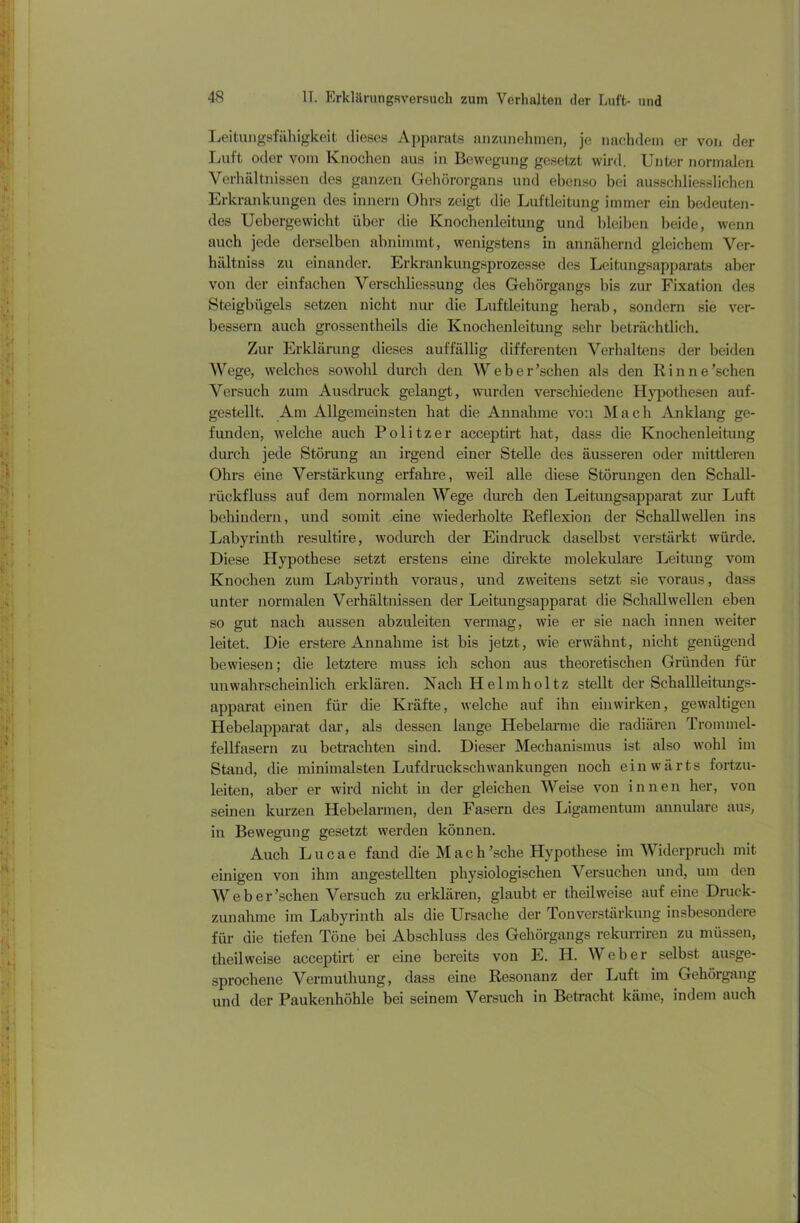 Leitungsfähigkeit dieses Apparats anzunehmen, je nachdem er von der Luft oder vom Knochen aus in Bewegung gesetzt wird. Unter normalen Verhältnissen des ganzen Gehörorgans und ebenso bei ausschliesslichen Erkrankungen des innern Ohrs zeigt die Luftleitung immer ein bedeuten- des Uebergewicht über die Knochenleitung und bleiben beide, wenn auch jede derselben abnimmt, wenigstens in annähernd gleichem Ver- hältniss zu einander. Erkrankungsprozesse des Leitungsapparats aber von der einfachen Verschliessung des Gehörgangs bis zur Fixation des Steigbügels setzen nicht nur die Luftleitung herab, sondern sie ver- bessern auch grossentheils die Knochenleitung sehr beträchtlich. Zur Erklärung dieses auffällig differenten Verhaltens der beiden Wege, welches sowohl durch den Weber’schen als den Rinne’schen Versuch zum Ausdruck gelangt, wurden verschiedene Hypothesen auf- gestellt. Am Allgemeinsten hat die Annahme von Mach Anklang ge- funden, welche auch Politzer acceptirt hat, dass die Knochenleitung durch jede Störung an irgend einer Stelle des äusseren oder mittleren Ohrs eine Verstärkung erfahre, weil alle diese Störungen den Schall- rückfluss auf dem normalen Wege durch den Leitungsapparat zur Luft behindern, und somit eine wiederholte Reflexion der Schallwellen ins Labyrinth resultire, wodurch der Eindruck daselbst verstärkt würde. Diese Hypothese setzt erstens eine direkte molekulare Leitung vom Knochen ziun Labyrinth voraus, und zweitens setzt sie voraus, dass unter normalen Verhältnissen der Leitungsapparat die Schallwellen eben so gut nach aussen abzuleiten vermag, wie er sie nach innen weiter leitet. Die erstere Annahme ist bis jetzt, wie erwähnt, nicht genügend bewiesen; die letztere muss ich schon aus theoretischen Gründen für unwahrscheinlich erklären. Nach Helm hol tz stellt der Schallleitungs- apparat einen für die Kräfte, welche auf ihn einwirken, gewaltigen Hebelapparat dar, als dessen lange Hebelarme die radiären Trommel- fellfasern zu betrachten sind. Dieser Mechanismus ist also wohl im Stand, die minimalsten Lufdruckschwankungen noch einwärts fortzu- leiten, aber er wird nicht in der gleichen Weise von innen her, von seinen kurzen Hebelarmen, den Fasern des Ligamentum annulare aus, in Bewegung gesetzt werden können. Auch Lucae fand die Mach'sehe Hypothese im Widerpruch mit einigen von ihm angestellten physiologischen Versuchen und, um den Weber’schen Versuch zu erklären, glaubt er theilweise auf eine Druck- zunahme im Labyrinth als die Ursache der Tonverstärkung insbesondere für die tiefen Töne bei Abschluss des Gehörgangs rekurriren zu müssen, theil weise acceptirt er eine bereits von E. TI. Weber selbst ausge- sprochene Vermuthung, dass eine Resonanz der Luft im Gehörgang und der Paukenhöhle bei seinem Versuch in Betracht käme, indem auch
