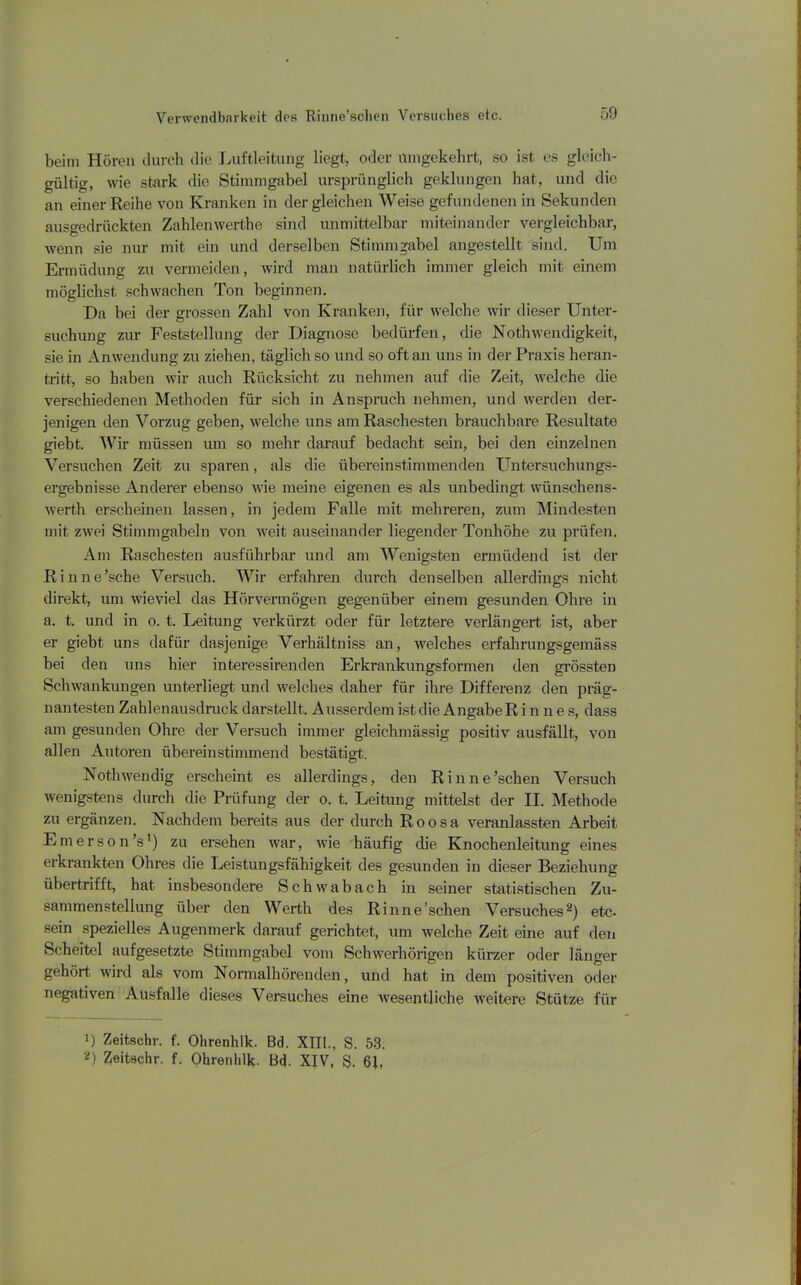 beim Hören durch die Luftleitung liegt, oder umgekehrt, so ist es gleich- gültig, wie stark die Stimmgabel ursprünglich geklungen hat, und die an einer Reihe von Kranken in dergleichen Weise gefundenen in Sekunden ausgedrückten Zahlenwerthe sind unmittelbar miteinander vergleichbar, wenn sie nur mit ein und derselben Stimmgabel angestellt sind. Um Ermüdung zu vermeiden, wird man natürlich immer gleich mit einem möglichst schwachen Ton beginnen. Da bei der grossen Zahl von Kranken, für welche wir dieser Unter- suchung zur Feststellung der Diagnose bedürfen, die Nothwendigkeit, sie in Anwendung zu ziehen, täglich so und so oft an uns in der Praxis heran- tritt, so haben wir auch Rücksicht zu nehmen auf die Zeit, welche die verschiedenen Methoden für sich in Anspruch nehmen, und werden der- jenigen den Vorzug geben, welche uns am Raschesten brauchbare Resultate giebt. Wir müssen um so mehr darauf bedacht sein, bei den einzelnen Versuchen Zeit zu sparen, als die übereinstimmenden Untersuchungs- ergebnisse Anderer ebenso wie meine eigenen es als unbedingt wünschens- wert-h erscheinen lassen, in jedem Falle mit mehreren, zum Mindesten mit zwei Stimmgabeln von weit auseinander liegender Tonhöhe zu prüfen. Am Raschesten ausführbar und am Wenigsten ermüdend ist der Rinne’sche Versuch. Wir erfahren durch denselben allerdings nicht direkt, um wieviel das Hörvermögen gegenüber einem gesunden Ohre in a. t. und in o. t. Leitung verkürzt oder für letztere verlängert ist, aber er giebt uns dafür dasjenige Verhältniss an, welches erfahrungsgemäss bei den uns hier interessirenden Erkrankungsformen den grössten Schwankungen unterliegt und welches daher für ihre Differenz den präg- nantesten Zahlenausdruck darstellt. Ausserdem ist die AngabeR i n n e s, dass am gesunden Ohre der Versuch immer gleichmässig positiv ausfällt, von allen Autoren übereinstimmend bestätigt. Nothwcndig erscheint es allerdings, den Rinne’schen Versuch wenigstens durch die Prüfung der o. t. Leitung mittelst der II. Methode zu ergänzen. Nachdem bereits aus der durch Roosa veranlassten Arbeit Emerson’s1) zu ersehen war, wie häufig die Knochenleitung eines erkrankten Ohres die Leistungsfähigkeit des gesunden in dieser Beziehung übertrifft, hat insbesondere Schwabach in seiner statistischen Zu- sammenstellung über den Werth des Rinne’schen Versuches2) etc- sein spezielles Augenmerk darauf gerichtet, um welche Zeit eine auf den Scheitel aufgesetzte Stimmgabel vom Schwerhörigen kürzer oder länger gehört wird als vom Normalhörenden, und hat in dem positiven oder negativen Ausfälle dieses Versuches eine wesentliche weitere Stütze für 1) Zeitschr. f. Ohrenhlk. Bd. XIII., S. 53. 2) Zeitschr. f. Ohrenhlk. Bd. XIV, S. 61,