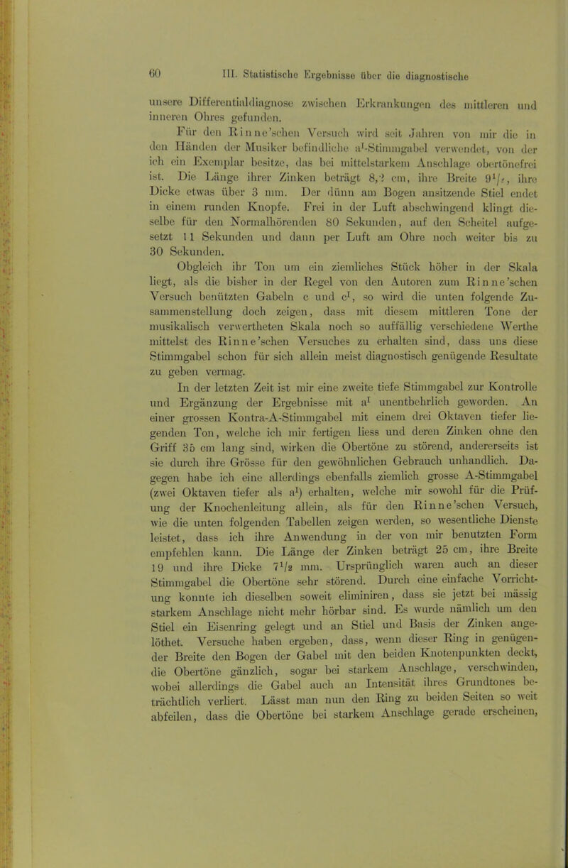 unsere Differentialrliagnose zwischen Erkrankungen des mittleren und inneren Ohres gefunden. Für den Rinne’schen Versuch wird seit Jahren von mir die in den Händen der Musiker befindliche ar-Stinimgabel verwendet, von der ich ein Exemplar besitze, das bei mittelstarkem Anschläge obertönefrei ist. Die Länge ihrer Zinken beträgt 8,'i cm, ihre Breite 91jt, ihre Dicke etwas über 3 nun. Der dünn am Bogen ansitzende Stiel endet in einem runden Knopfe. Frei in der Luft abschwingend klingt die- selbe für den Normalhörenden 80 Sekunden, auf den Scheitel aufge- setzt 11 Sekunden und dann per Luft am Ohre noch weiter bis zu 30 Sekunden. Obgleich ihr Ton um ein ziemliches Stück höher in der Skala liegt, als die bisher in der Regel von den Autoren zum Rinne’schen Versuch benützten Gabeln c und c1, so wird die unten folgende Zu- sammenstellung doch zeigen, dass mit diesem mittleren Tone der musikalisch verwertheten Skala noch so auffällig verschiedene Werthe mittelst des Rinne’schen Versuches zu erhalten sind, dass uns diese Stimmgabel schon für sich allein meist diagnostisch genügende Resultate zu geben vermag. In der letzten Zeit ist mir eine zweite tiefe Stimmgabel zur Kontrolle und Ergänzung der Ergebnisse mit a1 unentbehrlich geworden. An einer grossen Kontra-A-Stimmgabel mit einem drei Oktaven tiefer lie- genden Ton, welche ich mir fertigen liess und deren Zinken ohne den Griff 35 cm lang sind, wirken die Obertöne zu störend, andererseits ist sie durch ihre Grösse für den gewöhnlichen Gebrauch unhandlich. Da- gegen habe ich eine allerdings ebenfalls ziemlich grosse A-Stimmgabel (zwei Oktaven tiefer als a1) erhalten, welche mir sowohl für die Prüf- ung der Knochenleitung allein, als für den Rinne’schen Versuch, wie die unten folgenden Tabellen zeigen werden, so wesentliche Dienste leistet, dass ich ihre Anwendung in der von mir benutzten Form empfehlen kann. Die Länge der Zinken beträgt 25 cm, ihre Breite 19 und ihre Dicke 7 x/2 mm. Ursprünglich waren auch an dieser Stimmgabel die Obertöne sehr störend. Durch eine einfache Vorricht- ung konnte ich dieselben soweit eliminiren, dass sie jetzt bei mässig starkem Anschläge nicht mehr hörbar sind. Es wurde nämlich um den Stiel ein Eisenring gelegt und an Stiel und Basis der Zinken ange- löthet. Versuche haben ergeben, dass, wenn dieser Ring in genügen- der Breite den Bogen der Gabel mit den beiden Knotenpunkten deckt., die Obertöne gänzlich, sogar bei starkem Anschläge, verschwinden, wobei allerdings die Gabel auch an Intensität ihres Grundtones be- trächtlich verliert. Lässt man nun den Ring zu beiden Seiten so weit abfeilen, dass die Obertöne bei starkem Anschläge gerade erscheinen,