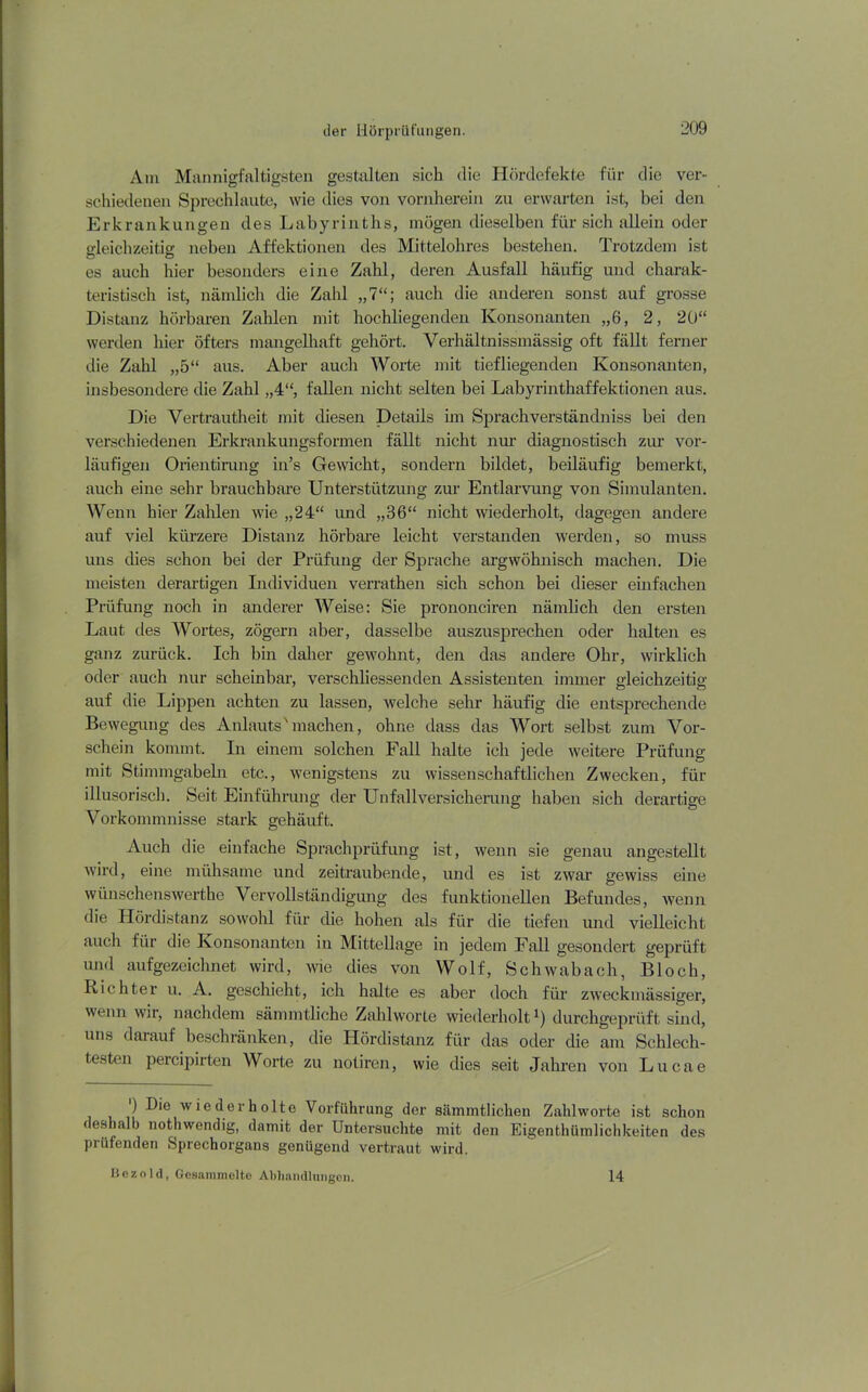 Am Mannigfaltigsten gestalten sich die Hördefekte für die ver- schiedenen Sprechlaute, wie dies von vornherein zu erwarten ist, bei den Erkrankungen des Labyrinths, mögen dieselben für sich allein oder gleichzeitig neben Affektionen des Mittelohres bestehen. Trotzdem ist es auch hier besonders eine Zahl, deren Ausfall häufig und charak- teristisch ist, nämlich die Zahl „7“; auch die anderen sonst auf grosse Distanz hörbaren Zahlen mit hochliegenden Konsonanten „6, 2, 20“ werden hier öfters mangelhaft gehört. Verhältnissmässig oft fällt ferner die Zahl „5“ aus. Aber auch Worte mit tiefliegenden Konsonanten, insbesondere die Zahl „4“, fallen nicht selten bei Labyrinthaffektionen aus. Die Vertrautheit mit diesen Details im Sprachverständniss bei den verschiedenen Erkrankungsformen fällt nicht nur diagnostisch zur vor- läufigen Orientirung in’s Gewicht, sondern bildet, beiläufig bemerkt, auch eine sehr brauchbare Unterstützung zur Entlarvung von Simulanten. Wenn hier Zahlen wie „24“ und „36“ nicht wiederholt, dagegen andere auf viel kürzere Distanz hörbare leicht verstanden werden, so muss uns dies schon bei der Prüfung der Sprache argwöhnisch machen. Die meisten derartigen Individuen verrathen sich schon bei dieser einfachen Prüfung noch in anderer Weise: Sie prononciren nämlich den ersten Laut des Wortes, zögern aber, dasselbe auszusprechen oder halten es ganz zurück. Ich bin daher gewohnt, den das andere Ohr, wirklich oder auch nur scheinbar, verschliessenden Assistenten immer gleichzeitig auf die Lippen achten zu lassen, welche sehr häufig die entsprechende Bewegung des Anlauts'machen, ohne dass das Wort selbst zum Vor- schein kommt. In einem solchen Fall halte ich jede weitere Prüfung mit Stimmgabeln etc., wenigstens zu wissenschaftlichen Zwecken, für illusorisch. Seit Einführung der Unfallversicherung haben sich derartige Vorkommnisse stark gehäuft. Auch die einfache Sprachprüfung ist, wenn sie genau angestellt wird, eine mühsame und zeitraubende, und es ist zwar gewiss eine wünschenswerthe Vervollständigung des funktionellen Befundes, wenn die Hördistanz sowohl für die hohen als für die tiefen und vielleicht auch für die Konsonanten in Mittellage in jedem Fall gesondert geprüft und aufgezeichnet wird, wie dies von Wolf, Schwabach, Bloch, Richter u. A. geschieht, ich halte es aber doch für zweckmässiger, wenn wir, nachdem sämmtliche Zahlworle wiederholt *) durchgeprüft sind, uns darauf beschränken, die Hördistanz für das oder die am Schlech- testen percipirten Worte zu notiren, wie dies seit Jahren von Lucae ) Die wiederholte Vorführung der sämmtliclien Zahlworte ist schon deshalb nothwendig, damit der Untersuchte mit den Eigentümlichkeiten des prüfenden Sprechorgans genügend vertraut wird. He/.old, Gesammelte Abhandlungen. 14