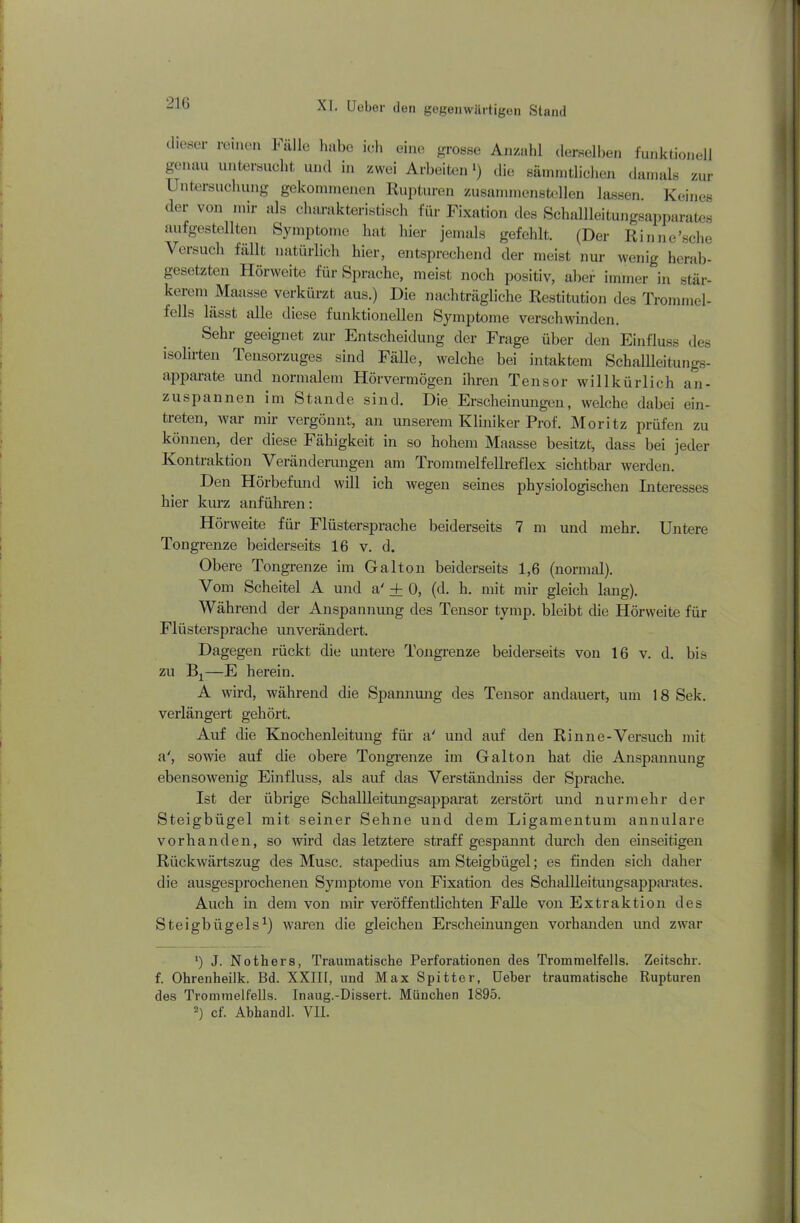 21G dieser reinen Fälle habe ich eine grosse Anzahl derselben funktionell genau untersucht und in zwei Arbeiten ‘) die sämmtlichen damals zur Untersuchung gekommenen Rupturen zusammenstellen lassen. Keines der von mir als charakteristisch für Fixation des Schallleitungsapparates aufgestellten Symptome hat liier jemals gefehlt. (Der Rinne’sche Versuch fällt natürlich hier, entsprechend der meist nur wenig herab- gesetzten Hörweite für Sprache, meist noch positiv, aber immer in stär- kerem Maasse verkürzt aus.) Die nachträgliche Restitution des Trommel- fells lässt alle diese funktionellen Symptome verschwinden. Sehr geeignet zur Entscheidung der Frage über den Einfluss des isolirten Tensorzuges sind Fälle, welche bei intaktem Schallleitungs- apparate und normalem Hörvermögen ihren Tensor willkürlich an- zuspannen im Stande sind. Die Erscheinungen, welche dabei ein- treten, war mir vergönnt, an unserem Kliniker Prof. Moritz prüfen zu können, der diese Fähigkeit in so hohem Maasse besitzt, dass bei jeder Kontraktion Veränderungen am Trommelfellreflex sichtbar werden. Den Hörbefund will ich wegen seines physiologischen Interesses hier kurz anführen: Hörweite für Flüstersprache beiderseits 7 m und mehr. Untere Tongrenze beiderseits 16 v. d. Obere Tongrenze im Galton beiderseits 1,6 (normal). Vom Scheitel A und a' + 0, (d. h. mit mir gleich lang). Während der Anspannung des Tensor tymp. bleibt die Hörweite für Flüstersprache unverändert. Dagegen rückt die untere Tongrenze beiderseits von 16 v. d. bis zu B1—E herein. A wird, während die Spannung des Tensor andauert, um 18 Sek. verlängert gehört. Auf die Knochenleitung für a' und auf den Rinne-Versuch mit a', sowie auf die obere Tongrenze im Galton hat die Anspannung ebensowenig Einfluss, als auf das Verständniss der Sprache. Ist der übrige Schallleitungsapparat zerstört und nurmehr der Steigbügel mit seiner Sehne und dem Ligamentum annulare vorhanden, so wird das letztere straff gespannt durch den einseitigen Rückwärtszug des Muse, stapedius am Steigbügel; es finden sich daher die ausgesprochenen Symptome von Fixation des Schallleitungsapparates. Auch in dem von mir veröffentlichten Falle von Extraktion des Steigbügels1) waren die gleichen Erscheinungen vorhanden und zwar ’) J. Nothers, Traumatische Perforationen des Trommelfells. Zeitschr. f. Ohrenheilk. Bd. XXIH, und Max Spitter, üeber traumatische Rupturen des Trommelfells. Inaug.-Dissert. München 1895.