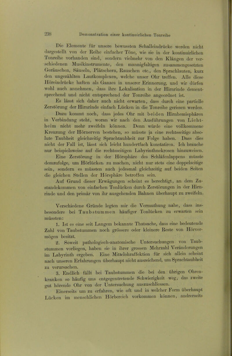 Die Elemente für unsere bewussten Schalleindrücke werden nicht dargestellt von der Reihe einfacher Töne, wie sie in der kontinuirlichen 1 onreihe vorhanden sind, sondern vielmehr von den Klängen der ver- schiedenen Musikinstrumente, den mannigfaltigen zusammengesetzten Geräuschen, Säuseln, Plätschern, Rauschen etc., den Sprachlauten, kurz den ungezählten Lautkomplexen, welche unser Ohr treffen. Alle diese Höreindrücke haften als Ganzes in unserer Erinnerung, und wir dürfen wohl auch annehmen, dass ihre Lokalisation in der Hirnrinde dement- sprechend und nicht entsprechend der Tonreihe angeordnet ist. Es lässt sich daher auch nicht erwarten, dass durch eine partielle Zerstörung der Hirnrinde einfach Lücken in die Tonreihe gerissen werden. Dazu kommt noch, dass jedes Ohr mit beiden Hirnhemisphären in Verbindung steht, woran wir nach den Ausführungen von Licht- heim nicht mehr zweifeln können. Demi würde eine vollkommene Kreuzung der Hörnerven bestehen, so müsste ja eine rechtsseitige abso- lute Taubheit gleichzeitig Sprach taub heit zur Folge haben. Dass dies nicht der Fall ist, lässt sich leicht hundertfach konstatiren. Ich brauche nur beispielsweise auf die rechtsseitigen Labyrinthnekrosen hinzuweisen. Eine Zerstörung in der Hörsphäre des Schläfenlappens müsste demzufolge, um Hörliicken zu machen, nicht nur stets eine doppelseitige sein, sondern es müssten auch jedesmal gleichzeitig auf beiden Seiten die gleichen Stellen der Hörsphäre betroffen sein. Auf Grund dieser Erwägungen scheint es berechtigt, an dem Zu- standekommen von einfachen Tonlücken durch Zerstörungen in der Hirn- rinde und den primär von ihr ausgehenden Bahnen überhaupt zu zweifeln. Verschiedene Gründe legten mir die Vermuthung nahe, dass ins- besondere bei Taubstummen häufiger Tonlücken zu erwarten sein müssten: 1. Ist es eine seit Langem bekannte Thatsache, dass eine bedeutende Zahl von Taubstummen noch grössere oder kleinere Reste von Hörver- mögen besitzt. 2. Soweit pathologisch-anatomische Untersuchungen von Taub- stummen vorliegen, haben sie in ihrer grossen Mehrzahl Veränderungen im Labyrinth ergeben. Eine Mittelohraffektion für sich allein scheint nach unseren Erfahrungen überhaupt nicht ausreichend, um Spracbtaubheit zu verursachen. 3. Endlich fällt bei Taubstummen die bei den übrigen Ob ren- kranken so häufig uns entgegentretende Schwierigkeit weg, das zweite gut hörende Ohr von der Untersuchung auszusehliessen. Einerseits um zu erfahren, wie oft und in welcher Form überhaupt Lücken im menschlichen Hörbereich Vorkommen können, andrerseits