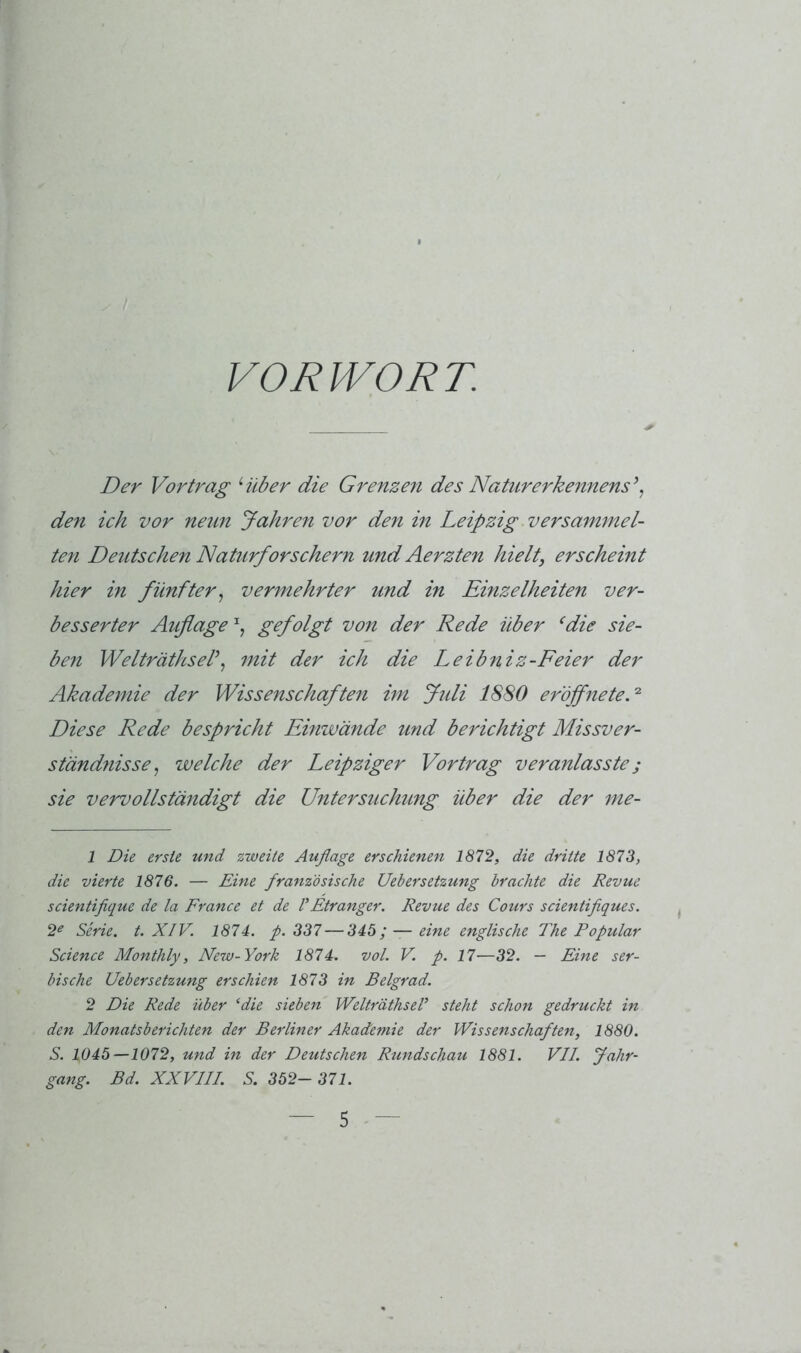 VORWORT. Der Vortrag Hiber die Grenzest des Naturerkennens\ den ich vor neun Jahren vor den in Leipzig versammel- ten Deutschen Naturforschern und Aerzten hielt, erscheint hier in fünfter^ vermehrter und in Einzelheiten ver- besserter Auflage gefolgt von der Rede über ‘die sie- ben Welträthsel\ 7nit der ich die Leibniz-Feier der Akademie der Wissenschaften im Jtdi 1880 eröffneteV Diese Rede bespricht Einwände und berichtigt Missver- ständnisse., welche der Leipziger Vortrag veranlasste; sie vervollständigt die Untersuchung über die der me- 1 Die erste und zweite Auflage erschienen 1872, die dritte 1873, die vierte 1876. — Rine französische Uebersetzung brachte die Revue scientiflque de la France et de VEtranger. Revue des Cours scientiflques. 2^ Serie, t. XIV. 1874. p. 337 — 343; — eine englische The Populär Science Monthly, New-York 1874. vol. V. p. 17—32. — Eine ser- bische Uebersetzung erschien 1873 in Belgrad. 2 Die Rede über ‘die sieben WelträthseF steht schon gedruckt in den Monatsberichten der Berliner Akademie der Wissenschaften, 1880. S. 1045—1072, und in der Deutschen Rundschau 1881. VII. Jahr- gang. Bd. XXVIII. S. 352-371.