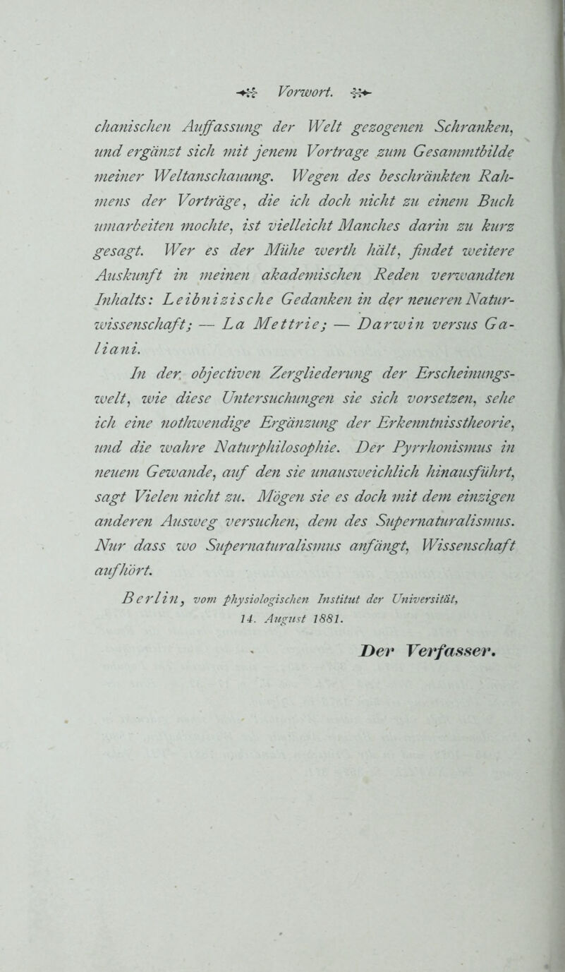 Vorwort. -§4^ chanischen Auffassung der Welt gezogenen Schranken., und ergänzt sich mit jenem Vor trage zum Gesammtbilde mehier Weltanschauung. Wegen des beschränkten Rah- mens der Vorträge., die ich doch nicht zu einem Buch umarbeiten mochte, ist vielleicht Manches darin zu kurz gesagt. Wer es der Mühe werth hält, findet weitere Auskunft in meinen akademischen Reden vemuandten Inhalts: Leibnizische Gedanken in der neueren Natur- ivissenschaft; — La Mettrie; — Darwin versus Ga- liani. In der. objectiven Zergliederung der Erscheimmgs- welt, wie diese Untersuchunge7i sie sich vor setzen, sehe ich eine nothivendige Ergänzimg der Erkenntnisstheorie, 'und die ivahre Naturphilosophie. Der Pyrrhonismus in 7ieuem Gewände, auf den sie unausiveichlich hinaiisführt, sagt Vielen nicht zu. Mögen sie es doch mit dem einzigen aiideren Ausiveg versucheyi, dem des Supernaturalismus. Nur dass wo Supernaturalismus anfängt, Wissenschaft aifhört. Berlin, vom physiologischen Institut der Universität, 14. Augtist 1881. Der Verfasser.