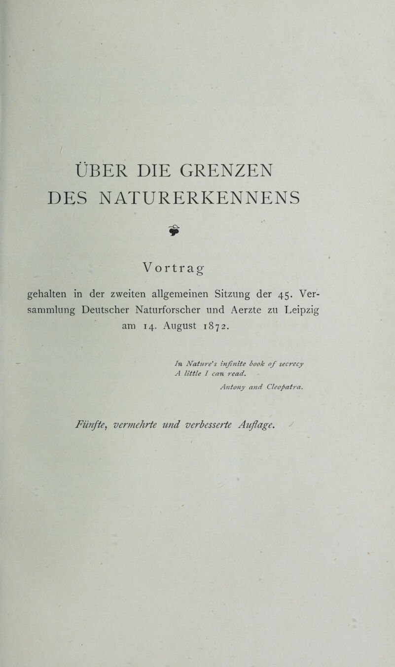 DES NATURERKENNENS $ Vortrag gehalten in der zweiten allgemeinen Sitzung der 45. Ver- sammlung Deutscher Naturforscher und Aerzte zu Leipzig am 14. August 1872. In Nature’s infinite book of secrecy A little I can read. Antony a7td Cleopatra. Fünfte^ vermehrte und verbesserte Auflage.