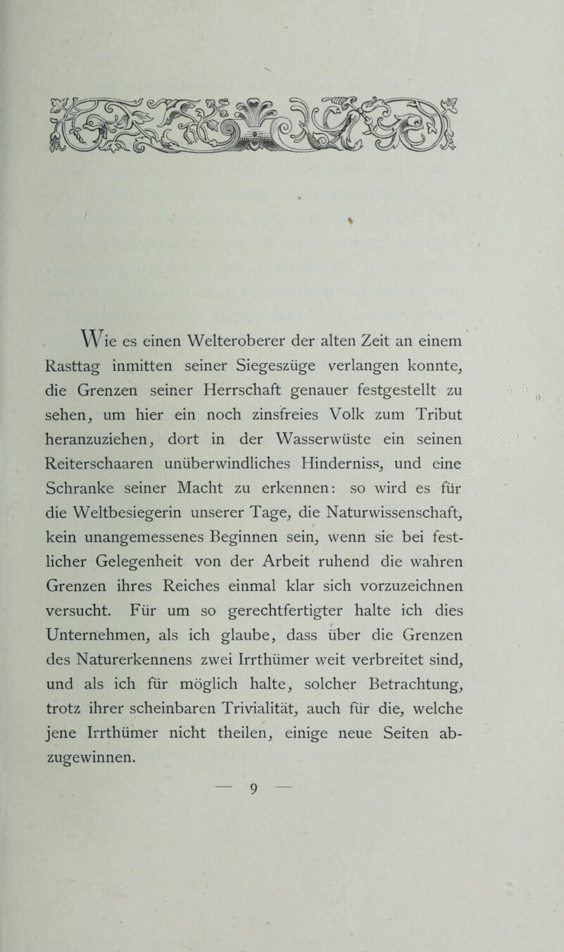 ie es einen Welteroberer der alten Zeit an einem Rasttag inmitten seiner Siegeszüge verlangen konnte^ die Grenzen seiner Herrschaft genauer festgestellt zu sehen^ um hier ein noch zinsfreies Volk zum Tribut heranzuziehen j dort in der Wasserwüste ein seinen Reiterschaaren unüberwindliches Hinderniss_, und eine Schranke seiner Macht zu erkennen: so wird es für die Weltbesiegerin unserer Tage_, die Naturwissenschaft_, kein unangemessenes Beginnen sein^ wenn sie bei fest- licher Gelegenheit von der Arbeit ruhend die wahren Grenzen ihres Reiches einmal klar sich vorzuzeichnen versucht. Für um so gerechtfertigter halte ich dies Unternehmen^ als ich glaube, dass über die Grenzen des Naturerkennens zwei Irrthümer weit verbreitet sind, und als ich für möglich halte, solcher Betrachtung, trotz ihrer scheinbaren Trivialität, auch für die, welche jene Irrthümer nicht theilen, einige neue Seiten ab- zugewinnen. 's