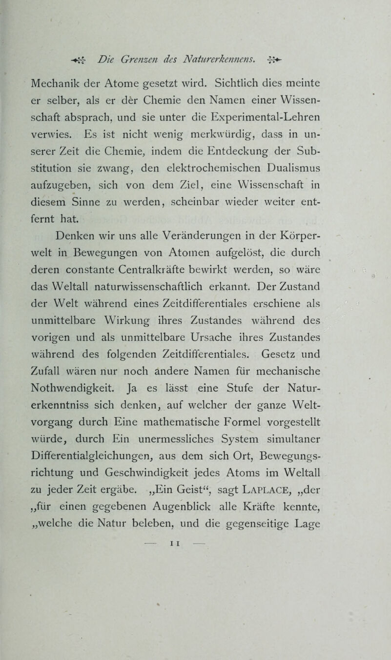 Mechanik der Atome gesetzt wird. Sichtlich dies meinte er selber, als er der Chemie den Namen einer Wissen- schaft absprach, und sie unter die Experimental-Lehren verwies. Es ist nicht wenig merkwürdig, dass in un- serer Zeit die Chemie, indem die Entdeckung der Sub- stitution sie zwang, den elektrochemischen Dualismus aufzugeben, sich von dem Ziel, eine Wissenschaft in diesem Sinne zu werden, scheinbar wieder weiter ent- fernt hat. Denken wir uns alle Veränderungen in der Körper- welt in Bewegungen von Atomen aufgelöst, die durch deren constante Centralkräfte bewirkt werden, so wäre das Weltall naturwissenschaftlich erkannt. Der Zustand der Welt während eines Zeitdifferentiales erschiene als unmittelbare Wirkung ihres Zustandes während des vorigen und als unmittelbare Ursache ihres Zustandes während des folgenden Zeitdifferentiales. Gesetz und Zufall wären nur noch andere Namen für mechanische Nothwendigkeit. Ja es lässt eine Stufe der Natur- erkenntniss sich denken, auf welcher der ganze Welt- vorgang durch Eine mathematische Formel vorgestellt würde, durch Ein unermessliches System simultaner Differentialgleichungen, aus dem sich Ort, Bewegungs- richtung und Geschwindigkeit jedes Atoms im Weltall zu jeder Zeit ergäbe. „Ein Geist^^, sagt Laplace, „der „für einen gegebenen Augenblick alle Kräfte kennte, „welche die Natur beleben, und die gegenseitige Lage