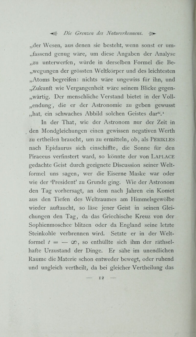 ,jder Wesen, aus denen sie besteht, wenn sonst er um- „fassend genug wäre, um diese Angaben der Analyse „zu unterwerfen, würde in derselben Formel die Be- „wegungen der grössten Weltkörper und des leichtesten „Atoms begreifen: nichts wäre ungewiss für ihn, und „Zukunft wie Vergangenheit VFäre seinem Blicke gegen- „wärtig. Der menschliche Verstand bietet in der Voll- „endung, die er der Astronomie zu geben gewusst „hat, ein schwaches Abbild solchen Geistes dar^^^ In der That, wie der Astronom nur der Zeit in den Mondgleichungen einen gewissen negativen Werth zu ertheilen braucht, um zu ermitteln, ob, als Perikles nach Epidaurus sich einschifFte, die Sonne für den Piraeeus verfinstert ward, so könnte der von Laplace gedachte Geist durch geeignete Discussion seiner Welt- formel uns sagen, wer die Eiserne Maske war oder wie der TresidenP zu Grunde ging. Wie der Astronom den Tag vorhersagt, an dem nach Jahren ein Komet aus den Tiefen des Weltraumes am Himmelsgewölbe wieder auftaucht, so läse jener Geist in seinen Glei- chungen den Tag, da das Griechische Kreuz von der Sophienmoschee blitzen oder da England seine letzte Steinkohle verbrennen wird. Setzte er in der Welt- formel t — — 00, so enthüllte sich ihm der räthsel- hafte Urzustand der Dinge. Er sähe im unendlichen Raume die Materie schon entweder bewegt, oder ruhend und ungleich vertheilt, da bei gleicher Vertheilung das
